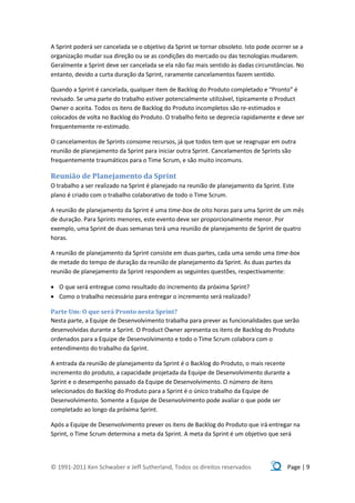 A Sprint poderá ser cancelada se o objetivo da Sprint se tornar obsoleto. Isto pode ocorrer se a
organização mudar sua direção ou se as condições do mercado ou das tecnologias mudarem.
Geralmente a Sprint deve ser cancelada se ela não faz mais sentido às dadas circunstâncias. No
entanto, devido a curta duração da Sprint, raramente cancelamentos fazem sentido.

Quando a Sprint é cancelada, qualquer item de Backlog do Produto completado e “Pronto” é
revisado. Se uma parte do trabalho estiver potencialmente utilizável, tipicamente o Product
Owner o aceita. Todos os itens de Backlog do Produto incompletos são re-estimados e
colocados de volta no Backlog do Produto. O trabalho feito se deprecia rapidamente e deve ser
frequentemente re-estimado.

O cancelamentos de Sprints consome recursos, já que todos tem que se reagrupar em outra
reunião de planejamento da Sprint para iniciar outra Sprint. Cancelamentos de Sprints são
frequentemente traumáticos para o Time Scrum, e são muito incomuns.

Reunião de Planejamento da Sprint
O trabalho a ser realizado na Sprint é planejado na reunião de planejamento da Sprint. Este
plano é criado com o trabalho colaborativo de todo o Time Scrum.

A reunião de planejamento da Sprint é uma time-box de oito horas para uma Sprint de um mês
de duração. Para Sprints menores, este evento deve ser proporcionalmente menor. Por
exemplo, uma Sprint de duas semanas terá uma reunião de planejamento de Sprint de quatro
horas.

A reunião de planejamento da Sprint consiste em duas partes, cada uma sendo uma time-box
de metade do tempo de duração da reunião de planejamento da Sprint. As duas partes da
reunião de planejamento da Sprint respondem as seguintes questões, respectivamente:

 O que será entregue como resultado do incremento da próxima Sprint?
 Como o trabalho necessário para entregar o incremento será realizado?

Parte Um: O que será Pronto nesta Sprint?
Nesta parte, a Equipe de Desenvolvimento trabalha para prever as funcionalidades que serão
desenvolvidas durante a Sprint. O Product Owner apresenta os itens de Backlog do Produto
ordenados para a Equipe de Desenvolvimento e todo o Time Scrum colabora com o
entendimento do trabalho da Sprint.

A entrada da reunião de planejamento da Sprint é o Backlog do Produto, o mais recente
incremento do produto, a capacidade projetada da Equipe de Desenvolvimento durante a
Sprint e o desempenho passado da Equipe de Desenvolvimento. O número de itens
selecionados do Backlog do Produto para a Sprint é o único trabalho da Equipe de
Desenvolvimento. Somente a Equipe de Desenvolvimento pode avaliar o que pode ser
completado ao longo da próxima Sprint.

Após a Equipe de Desenvolvimento prever os itens de Backlog do Produto que irá entregar na
Sprint, o Time Scrum determina a meta da Sprint. A meta da Sprint é um objetivo que será




© 1991-2011 Ken Schwaber e Jeff Sutherland, Todos os direitos reservados                 Page | 9
 
