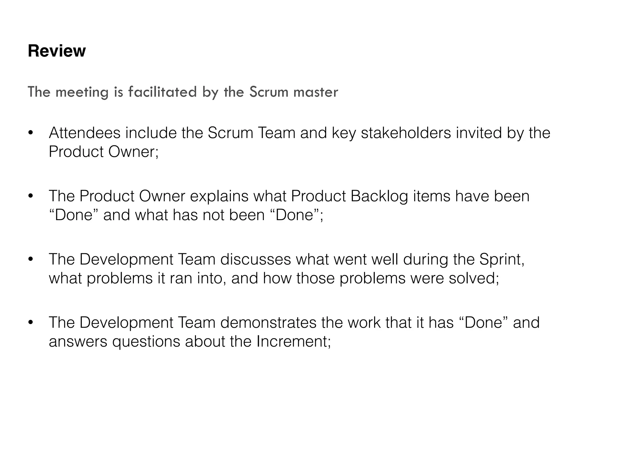 • Attendees include the Scrum Team and key stakeholders invited by the
Product Owner;
• The Product Owner explains what Product Backlog items have been
“Done” and what has not been “Done”;
• The Development Team discusses what went well during the Sprint,
what problems it ran into, and how those problems were solved;
• The Development Team demonstrates the work that it has “Done” and
answers questions about the Increment;
Review
The meeting is facilitated by the Scrum master
 