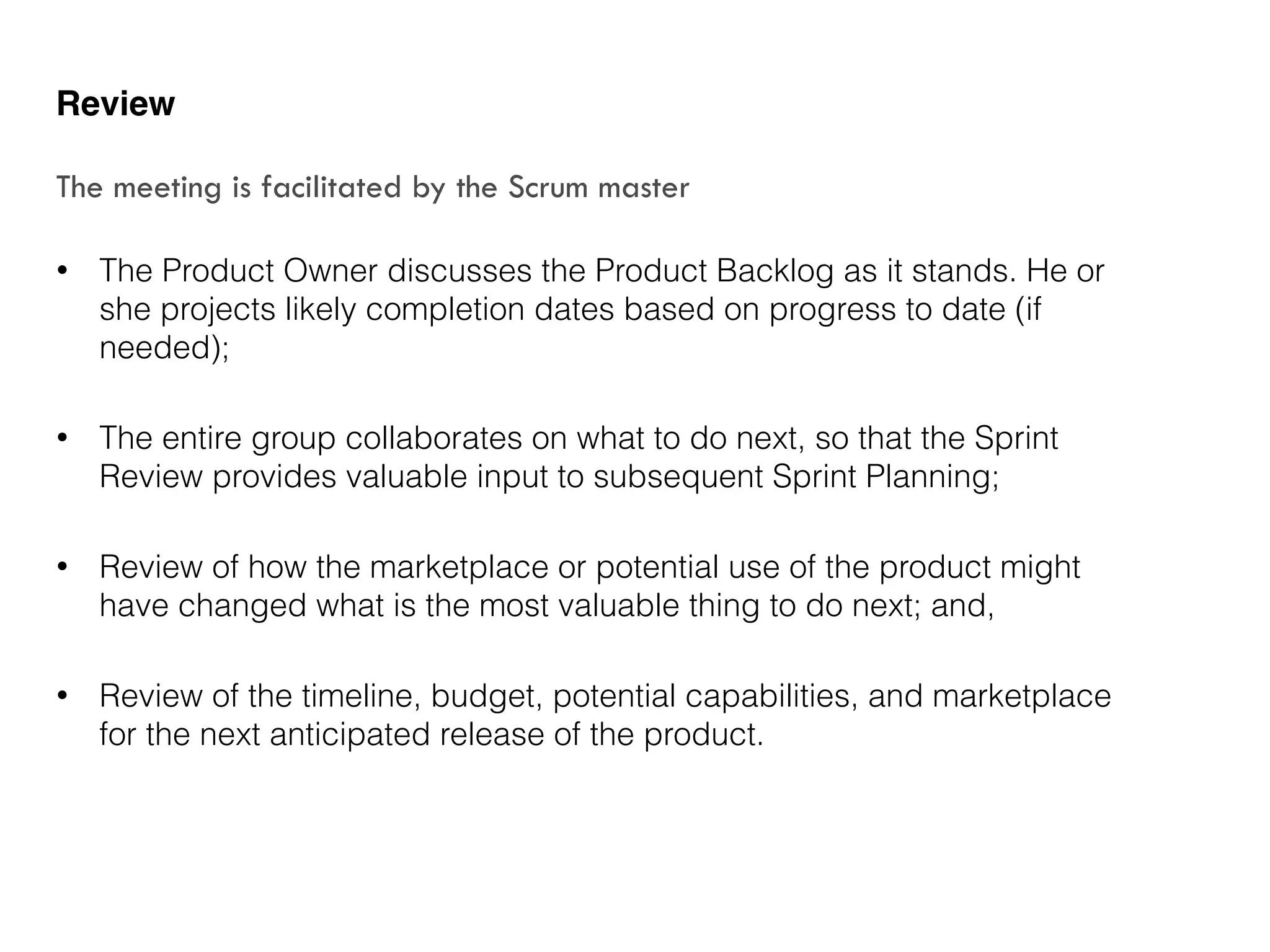 • The Product Owner discusses the Product Backlog as it stands. He or
she projects likely completion dates based on progress to date (if
needed);
• The entire group collaborates on what to do next, so that the Sprint
Review provides valuable input to subsequent Sprint Planning;
• Review of how the marketplace or potential use of the product might
have changed what is the most valuable thing to do next; and,
• Review of the timeline, budget, potential capabilities, and marketplace
for the next anticipated release of the product.
Review
The meeting is facilitated by the Scrum master
 