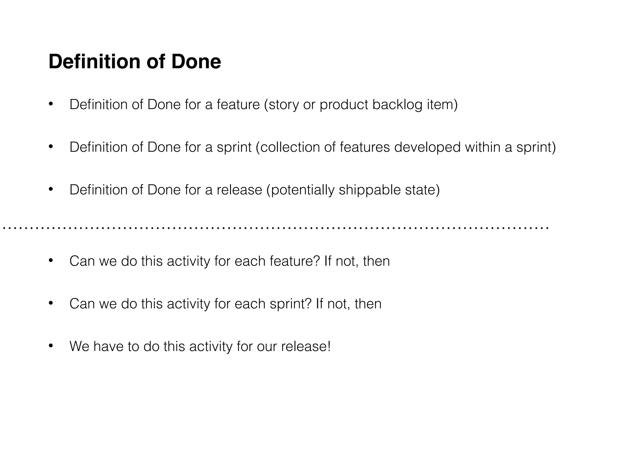 Deﬁnition of Done
• Deﬁnition of Done for a feature (story or product backlog item)
• Deﬁnition of Done for a sprint (collection of features developed within a sprint)
• Deﬁnition of Done for a release (potentially shippable state)
• Can we do this activity for each feature? If not, then
• Can we do this activity for each sprint? If not, then
• We have to do this activity for our release!
 