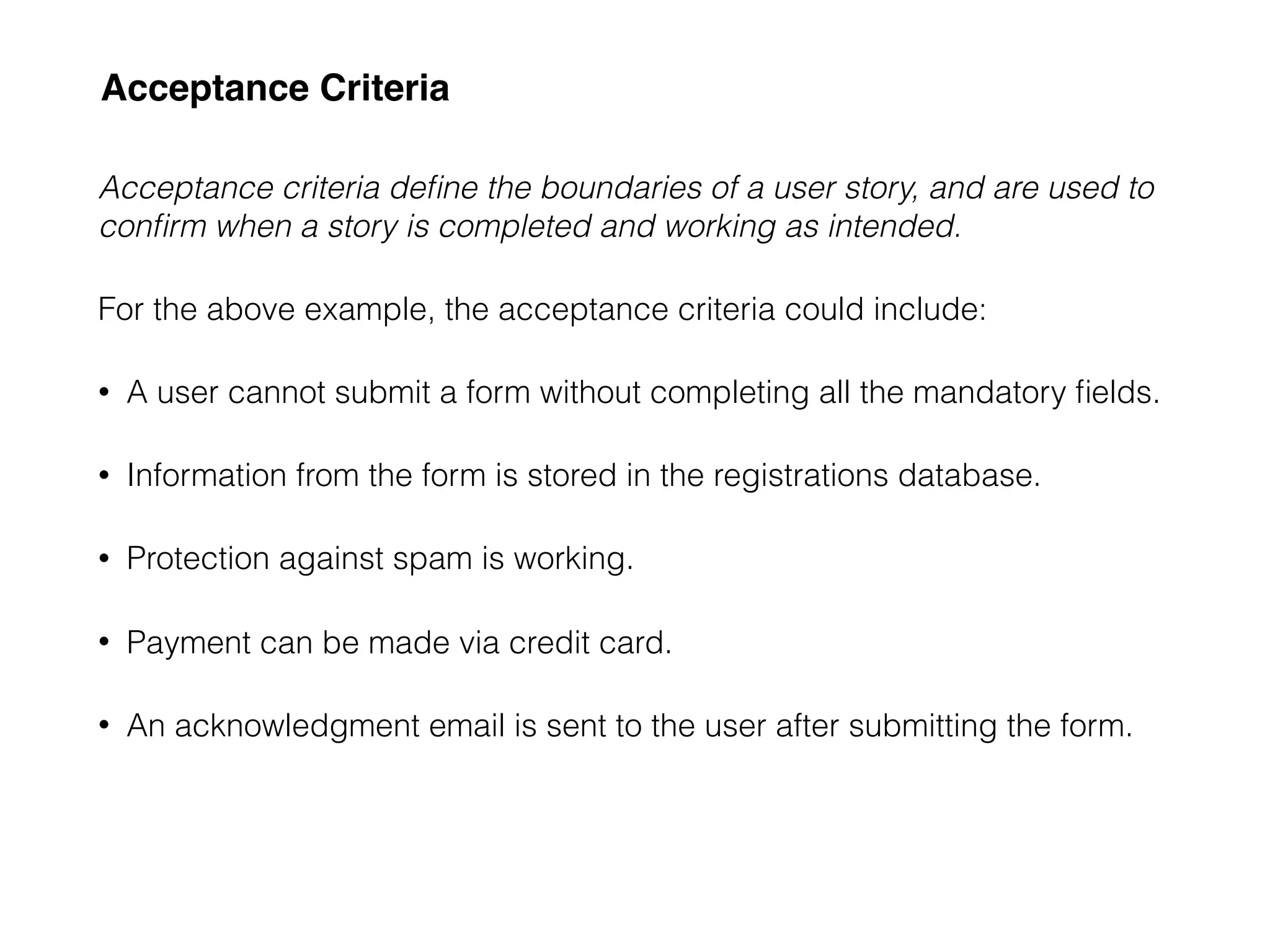 Acceptance Criteria
Acceptance criteria deﬁne the boundaries of a user story, and are used to
conﬁrm when a story is completed and working as intended.
For the above example, the acceptance criteria could include:
• A user cannot submit a form without completing all the mandatory ﬁelds.
• Information from the form is stored in the registrations database.
• Protection against spam is working.
• Payment can be made via credit card.
• An acknowledgment email is sent to the user after submitting the form.
 