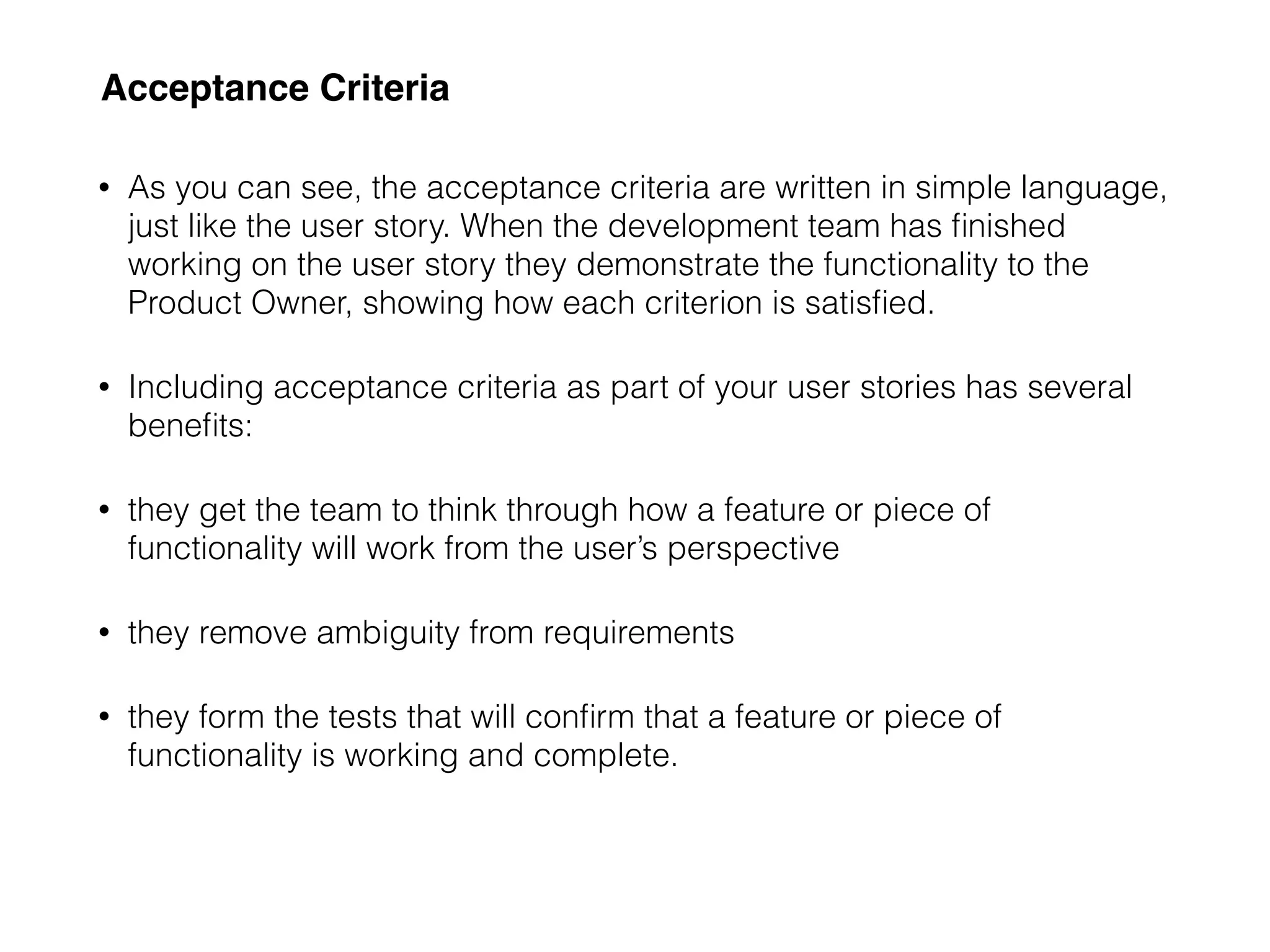 Acceptance Criteria
• As you can see, the acceptance criteria are written in simple language,
just like the user story. When the development team has ﬁnished
working on the user story they demonstrate the functionality to the
Product Owner, showing how each criterion is satisﬁed.
• Including acceptance criteria as part of your user stories has several
beneﬁts:
• they get the team to think through how a feature or piece of
functionality will work from the user’s perspective
• they remove ambiguity from requirements
• they form the tests that will conﬁrm that a feature or piece of
functionality is working and complete.
 