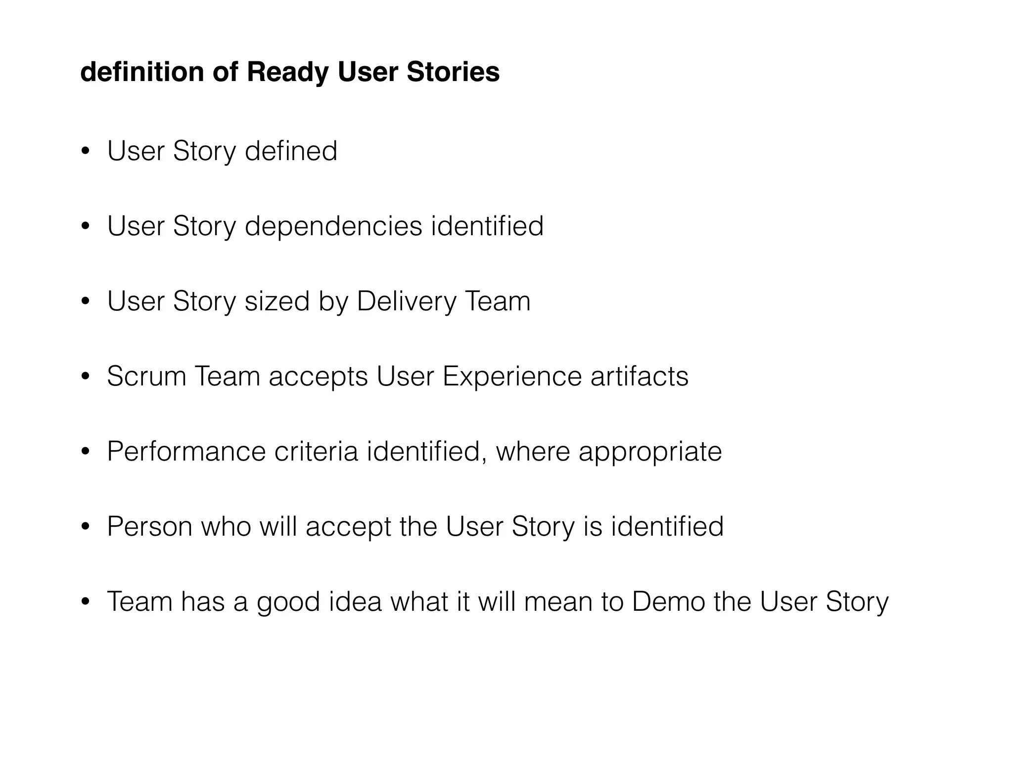 deﬁnition of Ready User Stories
• User Story deﬁned
• User Story dependencies identiﬁed
• User Story sized by Delivery Team
• Scrum Team accepts User Experience artifacts
• Performance criteria identiﬁed, where appropriate
• Person who will accept the User Story is identiﬁed
• Team has a good idea what it will mean to Demo the User Story
 