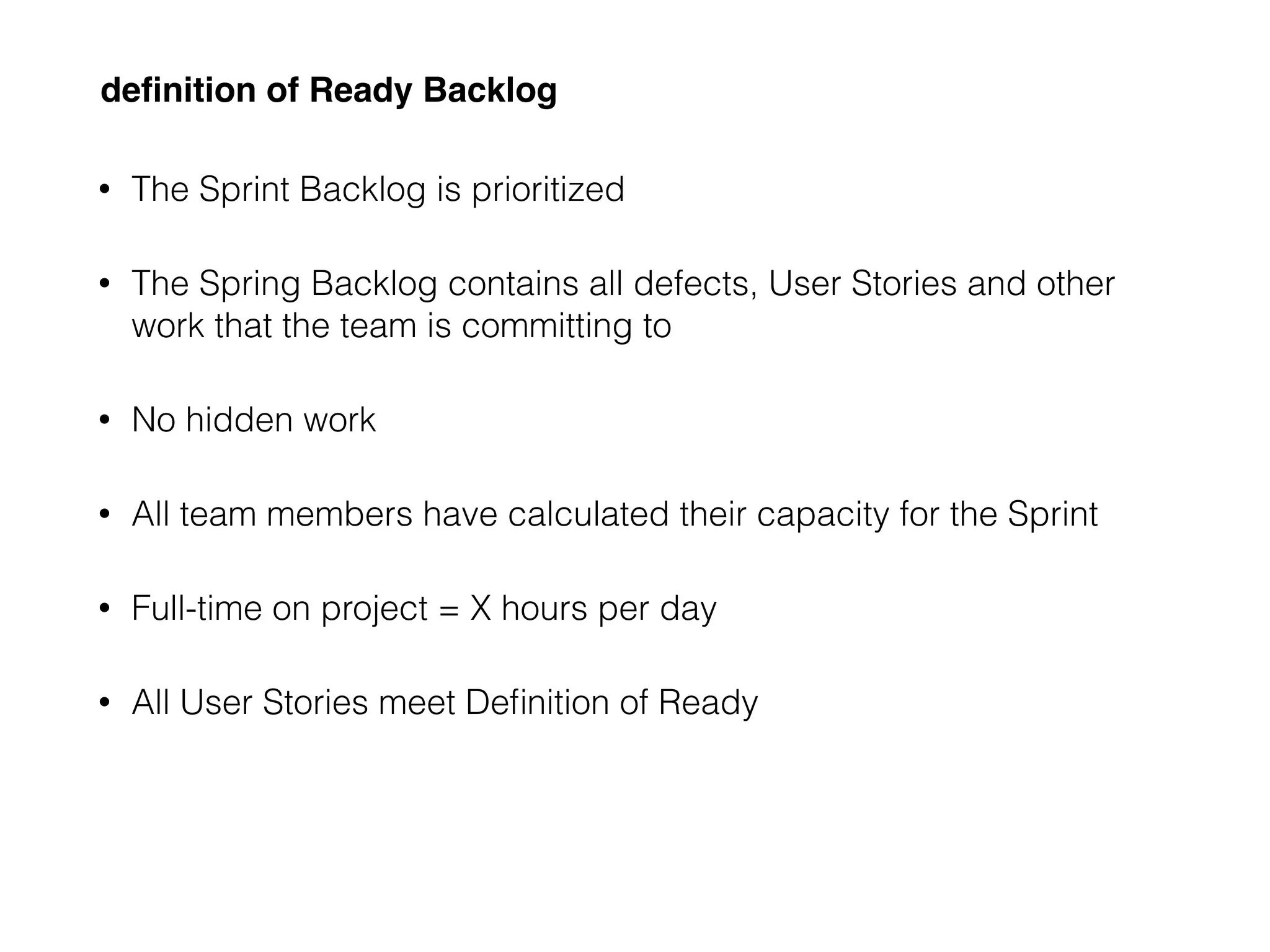 deﬁnition of Ready Backlog
• The Sprint Backlog is prioritized
• The Spring Backlog contains all defects, User Stories and other
work that the team is committing to
• No hidden work
• All team members have calculated their capacity for the Sprint
• Full-time on project = X hours per day
• All User Stories meet Deﬁnition of Ready
 