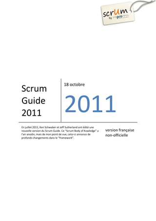 18 octobre
Scrum
Guide
2011                              2011
En juillet 2011, Ken Schwaber et Jeff Sutherland ont édité une
nouvelle version du Scrum Guide. Ce “Scrum Body of Kowledge” a   version française
l’air anodin, mais de mon point de vue, celui-ci annonce de      non-officielle
profonds changements dans le “framework”.
 