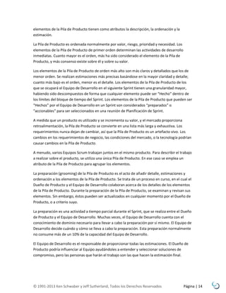 elementos de la Pila de Producto tienen como atributos la descripción, la ordenación y la
estimación.
La Pila de Producto es ordenada normalmente por valor, riesgo, prioridad y necesidad. Los
elementos de la Pila de Producto de primer orden determinan las actividades de desarrollo
inmediatas. Cuanto mayor es el orden, más ha sido considerado el elemento de la Pila de
Producto, y más consenso existe sobre él y sobre su valor.
Los elementos de la Pila de Producto de orden más alto son más claros y detallados que los de
menor orden. Se realizan estimaciones más precisas basándose en la mayor claridad y detalle;
cuanto más bajo es el orden, menor es el detalle. Los elementos de la Pila de Producto de los
que se ocupará el Equipo de Desarrollo en el siguiente Sprint tienen una granularidad mayor,
habiendo sido descompuestos de forma que cualquier elemento puede ser “Hecho” dentro de
los límites del bloque de tiempo del Sprint. Los elementos de la Pila de Producto que pueden ser
“Hechos” por el Equipo de Desarrollo en un Sprint son considerados “preparados” o
“accionables” para ser seleccionados en una reunión de Planificación de Sprint.
A medida que un producto es utilizado y se incrementa su valor, y el mercado proporciona
retroalimentación, la Pila de Producto se convierte en una lista más larga y exhaustiva. Los
requerimientos nunca dejan de cambiar, así que la Pila de Producto es un artefacto vivo. Los
cambios en los requerimientos de negocio, las condiciones del mercado, o la tecnología podrían
causar cambios en la Pila de Producto.
A menudo, varios Equipos Scrum trabajan juntos en el mismo producto. Para describir el trabajo
a realizar sobre el producto, se utiliza una única Pila de Producto. En ese caso se emplea un
atributo de la Pila de Producto para agrupar los elementos.
La preparación (grooming) de la Pila de Producto es el acto de añadir detalle, estimaciones y
ordenación a los elementos de la Pila de Producto. Se trata de un proceso en curso, en el cual el
Dueño de Producto y el Equipo de Desarrollo colaboran acerca de los detalles de los elementos
de la Pila de Producto. Durante la preparación de la Pila de Producto, se examinan y revisan sus
elementos. Sin embargo, éstos pueden ser actualizados en cualquier momento por el Dueño de
Producto, o a criterio suyo.
La preparación es una actividad a tiempo parcial durante el Sprint, que se realiza entre el Dueño
de Producto y el Equipo de Desarrollo. Muchas veces, el Equipo de Desarrollo cuenta con el
conocimiento de dominio necesario para llevar a cabo la preparación por sí mismo. El Equipo de
Desarrollo decide cuándo y cómo se lleva a cabo la preparación. Esta preparación normalmente
no consume más de un 10% de la capacidad del Equipo de Desarrollo.
El Equipo de Desarrollo es el responsable de proporcionar todas las estimaciones. El Dueño de
Producto podría influenciar al Equipo ayudándoles a entender y seleccionar soluciones de
compromiso, pero las personas que harán el trabajo son las que hacen la estimación final.

© 1991-2013 Ken Schwaber y Jeff Sutherland, Todos los Derechos Reservados

Página | 14

 