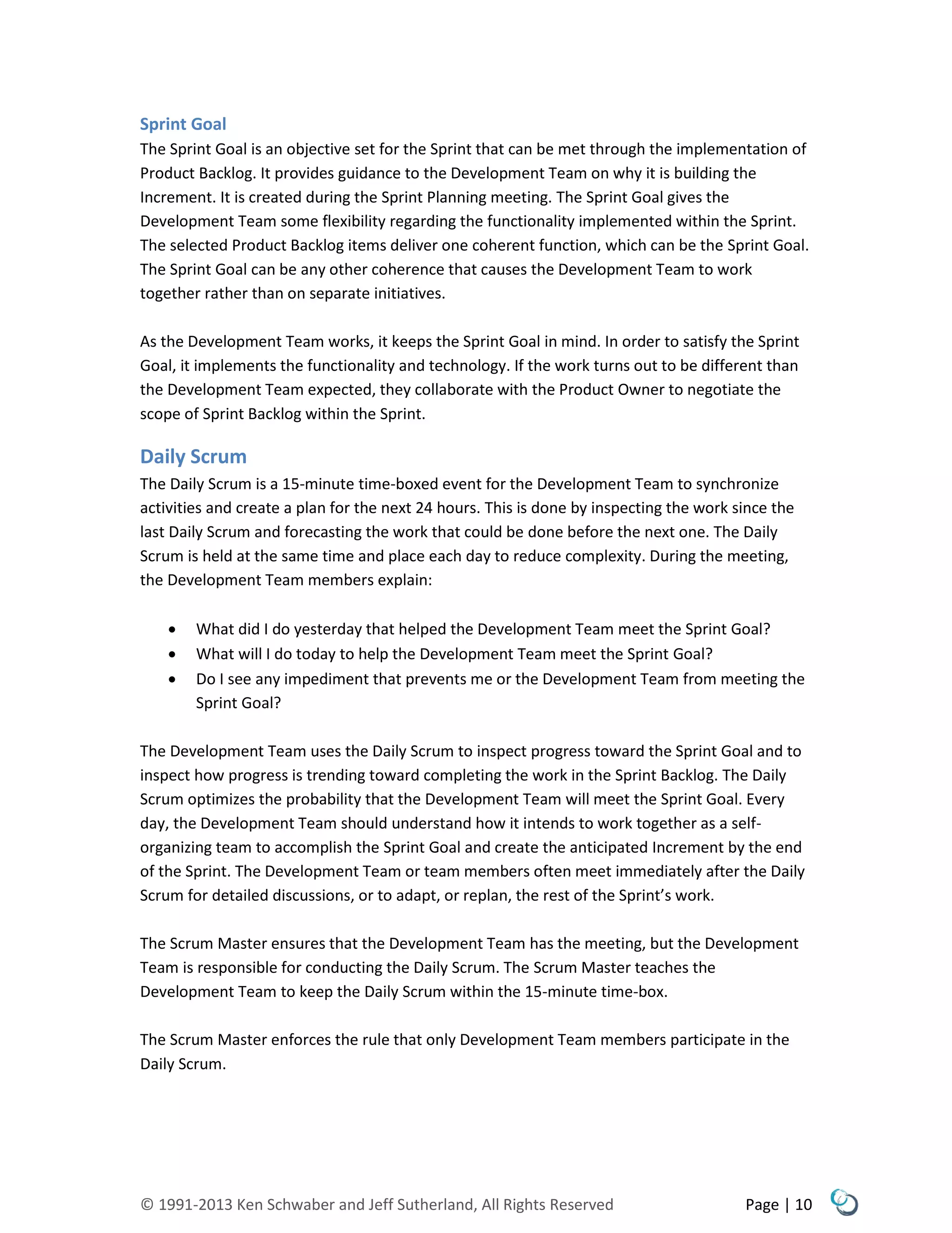© 1991-2013 Ken Schwaber and Jeff Sutherland, All Rights Reserved Page | 10
Sprint Goal
The Sprint Goal is an objective set for the Sprint that can be met through the implementation of
Product Backlog. It provides guidance to the Development Team on why it is building the
Increment. It is created during the Sprint Planning meeting. The Sprint Goal gives the
Development Team some flexibility regarding the functionality implemented within the Sprint.
The selected Product Backlog items deliver one coherent function, which can be the Sprint Goal.
The Sprint Goal can be any other coherence that causes the Development Team to work
together rather than on separate initiatives.
As the Development Team works, it keeps the Sprint Goal in mind. In order to satisfy the Sprint
Goal, it implements the functionality and technology. If the work turns out to be different than
the Development Team expected, they collaborate with the Product Owner to negotiate the
scope of Sprint Backlog within the Sprint.
Daily Scrum
The Daily Scrum is a 15-minute time-boxed event for the Development Team to synchronize
activities and create a plan for the next 24 hours. This is done by inspecting the work since the
last Daily Scrum and forecasting the work that could be done before the next one. The Daily
Scrum is held at the same time and place each day to reduce complexity. During the meeting,
the Development Team members explain:
 What did I do yesterday that helped the Development Team meet the Sprint Goal?
 What will I do today to help the Development Team meet the Sprint Goal?
 Do I see any impediment that prevents me or the Development Team from meeting the
Sprint Goal?
The Development Team uses the Daily Scrum to inspect progress toward the Sprint Goal and to
inspect how progress is trending toward completing the work in the Sprint Backlog. The Daily
Scrum optimizes the probability that the Development Team will meet the Sprint Goal. Every
day, the Development Team should understand how it intends to work together as a self-
organizing team to accomplish the Sprint Goal and create the anticipated Increment by the end
of the Sprint. The Development Team or team members often meet immediately after the Daily
Scrum for detailed discussions, or to adapt, or replan, the rest of the Sprint’s work.
The Scrum Master ensures that the Development Team has the meeting, but the Development
Team is responsible for conducting the Daily Scrum. The Scrum Master teaches the
Development Team to keep the Daily Scrum within the 15-minute time-box.
The Scrum Master enforces the rule that only Development Team members participate in the
Daily Scrum.
 