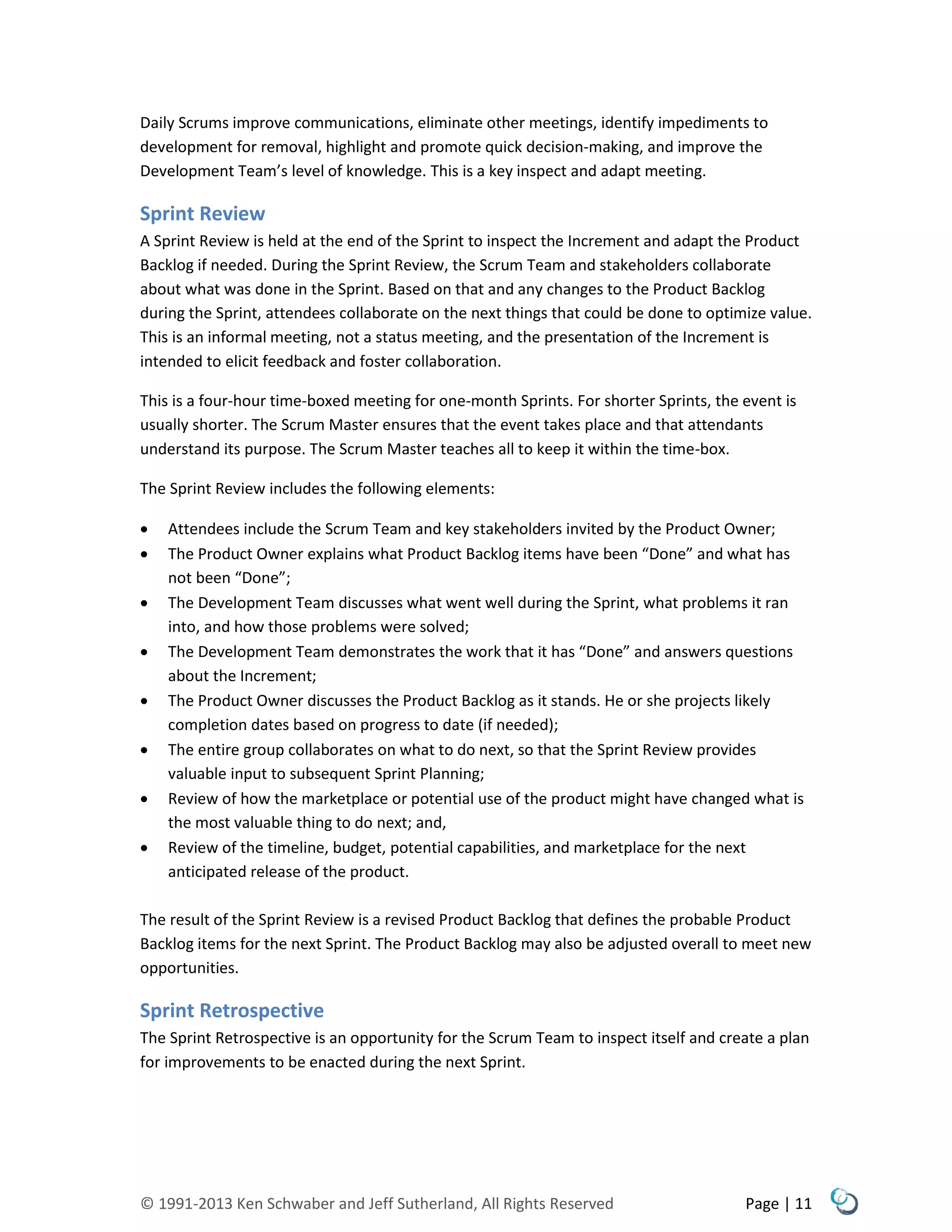 © 1991-2013 Ken Schwaber and Jeff Sutherland, All Rights Reserved Page | 11
Daily Scrums improve communications, eliminate other meetings, identify impediments to
development for removal, highlight and promote quick decision-making, and improve the
Development Team’s level of knowledge. This is a key inspect and adapt meeting.
Sprint Review
A Sprint Review is held at the end of the Sprint to inspect the Increment and adapt the Product
Backlog if needed. During the Sprint Review, the Scrum Team and stakeholders collaborate
about what was done in the Sprint. Based on that and any changes to the Product Backlog
during the Sprint, attendees collaborate on the next things that could be done to optimize value.
This is an informal meeting, not a status meeting, and the presentation of the Increment is
intended to elicit feedback and foster collaboration.
This is a four-hour time-boxed meeting for one-month Sprints. For shorter Sprints, the event is
usually shorter. The Scrum Master ensures that the event takes place and that attendants
understand its purpose. The Scrum Master teaches all to keep it within the time-box.
The Sprint Review includes the following elements:
 Attendees include the Scrum Team and key stakeholders invited by the Product Owner;
 The Product Owner explains what Product Backlog items have been “Done” and what has
not been “Done”;
 The Development Team discusses what went well during the Sprint, what problems it ran
into, and how those problems were solved;
 The Development Team demonstrates the work that it has “Done” and answers questions
about the Increment;
 The Product Owner discusses the Product Backlog as it stands. He or she projects likely
completion dates based on progress to date (if needed);
 The entire group collaborates on what to do next, so that the Sprint Review provides
valuable input to subsequent Sprint Planning;
 Review of how the marketplace or potential use of the product might have changed what is
the most valuable thing to do next; and,
 Review of the timeline, budget, potential capabilities, and marketplace for the next
anticipated release of the product.
The result of the Sprint Review is a revised Product Backlog that defines the probable Product
Backlog items for the next Sprint. The Product Backlog may also be adjusted overall to meet new
opportunities.
Sprint Retrospective
The Sprint Retrospective is an opportunity for the Scrum Team to inspect itself and create a plan
for improvements to be enacted during the next Sprint.
 