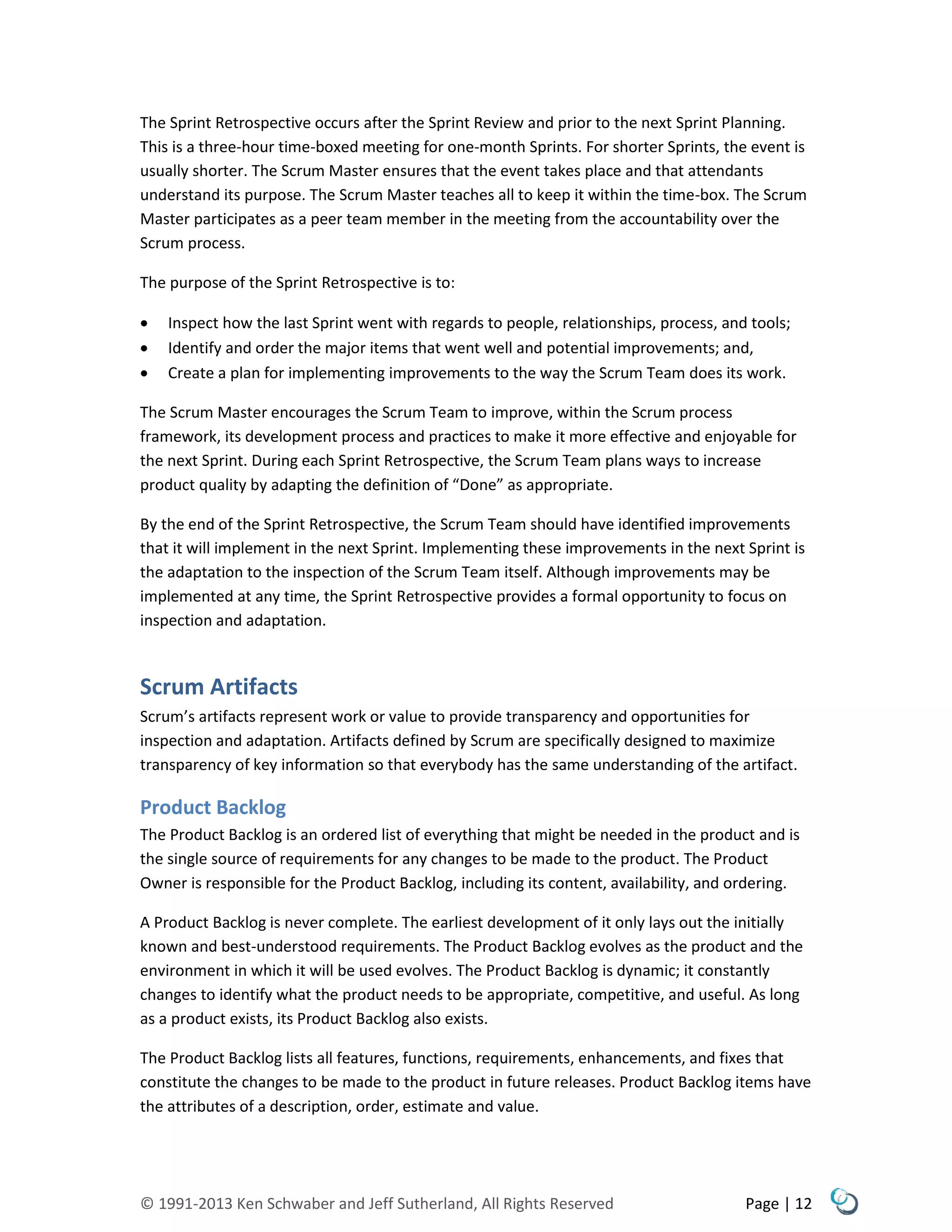 © 1991-2013 Ken Schwaber and Jeff Sutherland, All Rights Reserved Page | 12
The Sprint Retrospective occurs after the Sprint Review and prior to the next Sprint Planning.
This is a three-hour time-boxed meeting for one-month Sprints. For shorter Sprints, the event is
usually shorter. The Scrum Master ensures that the event takes place and that attendants
understand its purpose. The Scrum Master teaches all to keep it within the time-box. The Scrum
Master participates as a peer team member in the meeting from the accountability over the
Scrum process.
The purpose of the Sprint Retrospective is to:
 Inspect how the last Sprint went with regards to people, relationships, process, and tools;
 Identify and order the major items that went well and potential improvements; and,
 Create a plan for implementing improvements to the way the Scrum Team does its work.
The Scrum Master encourages the Scrum Team to improve, within the Scrum process
framework, its development process and practices to make it more effective and enjoyable for
the next Sprint. During each Sprint Retrospective, the Scrum Team plans ways to increase
product quality by adapting the definition of “Done” as appropriate.
By the end of the Sprint Retrospective, the Scrum Team should have identified improvements
that it will implement in the next Sprint. Implementing these improvements in the next Sprint is
the adaptation to the inspection of the Scrum Team itself. Although improvements may be
implemented at any time, the Sprint Retrospective provides a formal opportunity to focus on
inspection and adaptation.
Scrum Artifacts
Scrum’s artifacts represent work or value to provide transparency and opportunities for
inspection and adaptation. Artifacts defined by Scrum are specifically designed to maximize
transparency of key information so that everybody has the same understanding of the artifact.
Product Backlog
The Product Backlog is an ordered list of everything that might be needed in the product and is
the single source of requirements for any changes to be made to the product. The Product
Owner is responsible for the Product Backlog, including its content, availability, and ordering.
A Product Backlog is never complete. The earliest development of it only lays out the initially
known and best-understood requirements. The Product Backlog evolves as the product and the
environment in which it will be used evolves. The Product Backlog is dynamic; it constantly
changes to identify what the product needs to be appropriate, competitive, and useful. As long
as a product exists, its Product Backlog also exists.
The Product Backlog lists all features, functions, requirements, enhancements, and fixes that
constitute the changes to be made to the product in future releases. Product Backlog items have
the attributes of a description, order, estimate and value.
 