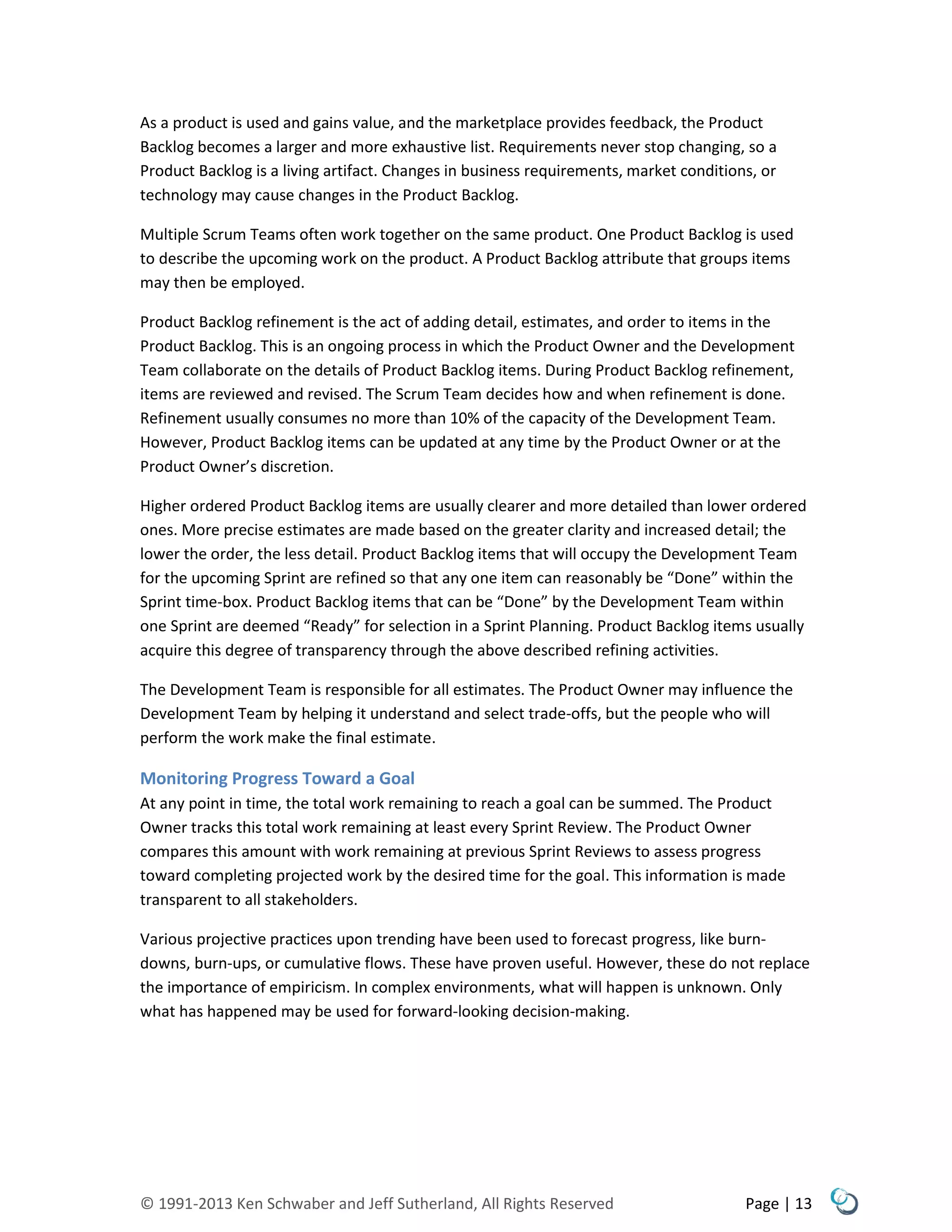 © 1991-2013 Ken Schwaber and Jeff Sutherland, All Rights Reserved Page | 13
As a product is used and gains value, and the marketplace provides feedback, the Product
Backlog becomes a larger and more exhaustive list. Requirements never stop changing, so a
Product Backlog is a living artifact. Changes in business requirements, market conditions, or
technology may cause changes in the Product Backlog.
Multiple Scrum Teams often work together on the same product. One Product Backlog is used
to describe the upcoming work on the product. A Product Backlog attribute that groups items
may then be employed.
Product Backlog refinement is the act of adding detail, estimates, and order to items in the
Product Backlog. This is an ongoing process in which the Product Owner and the Development
Team collaborate on the details of Product Backlog items. During Product Backlog refinement,
items are reviewed and revised. The Scrum Team decides how and when refinement is done.
Refinement usually consumes no more than 10% of the capacity of the Development Team.
However, Product Backlog items can be updated at any time by the Product Owner or at the
Product Owner’s discretion.
Higher ordered Product Backlog items are usually clearer and more detailed than lower ordered
ones. More precise estimates are made based on the greater clarity and increased detail; the
lower the order, the less detail. Product Backlog items that will occupy the Development Team
for the upcoming Sprint are refined so that any one item can reasonably be “Done” within the
Sprint time-box. Product Backlog items that can be “Done” by the Development Team within
one Sprint are deemed “Ready” for selection in a Sprint Planning. Product Backlog items usually
acquire this degree of transparency through the above described refining activities.
The Development Team is responsible for all estimates. The Product Owner may influence the
Development Team by helping it understand and select trade-offs, but the people who will
perform the work make the final estimate.
Monitoring Progress Toward a Goal
At any point in time, the total work remaining to reach a goal can be summed. The Product
Owner tracks this total work remaining at least every Sprint Review. The Product Owner
compares this amount with work remaining at previous Sprint Reviews to assess progress
toward completing projected work by the desired time for the goal. This information is made
transparent to all stakeholders.
Various projective practices upon trending have been used to forecast progress, like burn-
downs, burn-ups, or cumulative flows. These have proven useful. However, these do not replace
the importance of empiricism. In complex environments, what will happen is unknown. Only
what has happened may be used for forward-looking decision-making.
 