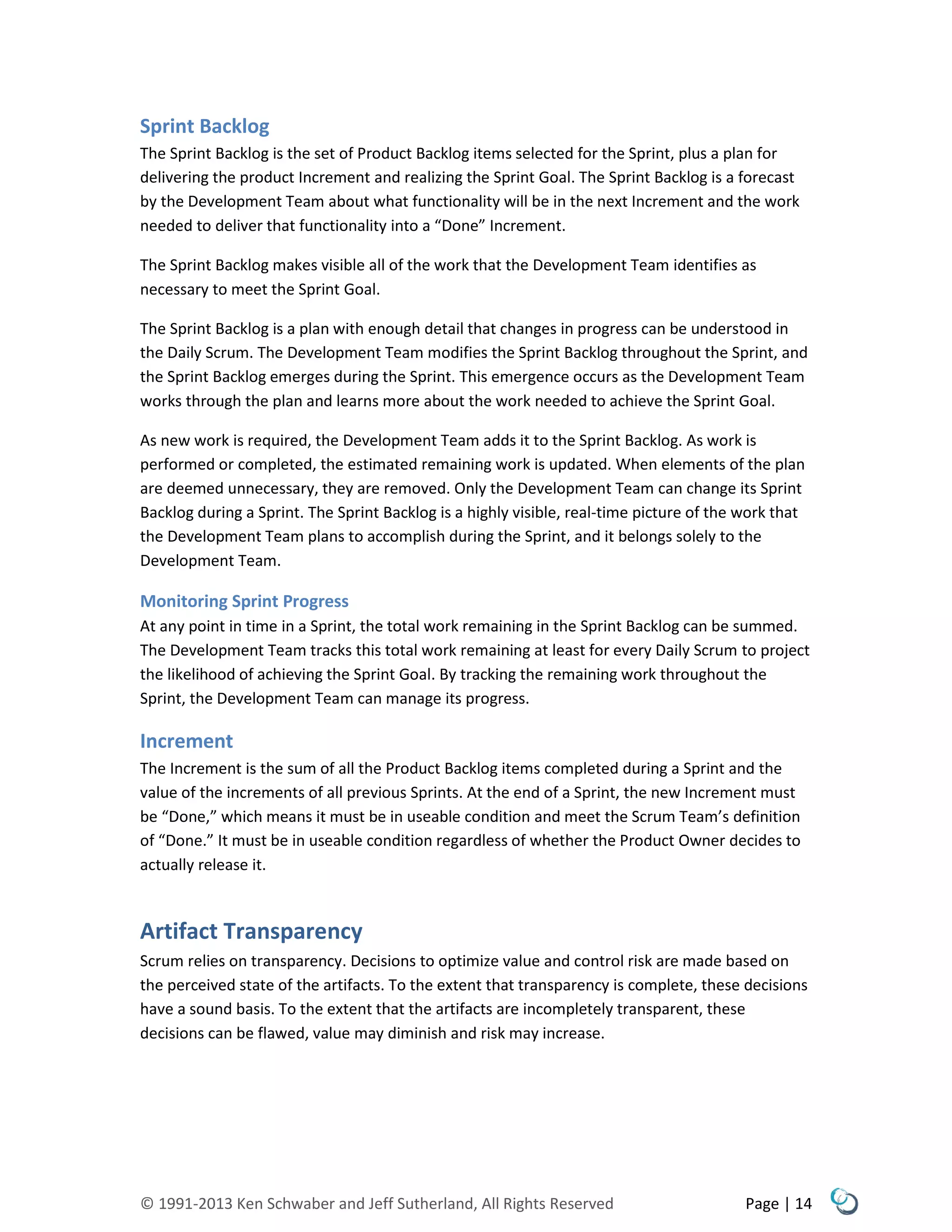 © 1991-2013 Ken Schwaber and Jeff Sutherland, All Rights Reserved Page | 14
Sprint Backlog
The Sprint Backlog is the set of Product Backlog items selected for the Sprint, plus a plan for
delivering the product Increment and realizing the Sprint Goal. The Sprint Backlog is a forecast
by the Development Team about what functionality will be in the next Increment and the work
needed to deliver that functionality into a “Done” Increment.
The Sprint Backlog makes visible all of the work that the Development Team identifies as
necessary to meet the Sprint Goal.
The Sprint Backlog is a plan with enough detail that changes in progress can be understood in
the Daily Scrum. The Development Team modifies the Sprint Backlog throughout the Sprint, and
the Sprint Backlog emerges during the Sprint. This emergence occurs as the Development Team
works through the plan and learns more about the work needed to achieve the Sprint Goal.
As new work is required, the Development Team adds it to the Sprint Backlog. As work is
performed or completed, the estimated remaining work is updated. When elements of the plan
are deemed unnecessary, they are removed. Only the Development Team can change its Sprint
Backlog during a Sprint. The Sprint Backlog is a highly visible, real-time picture of the work that
the Development Team plans to accomplish during the Sprint, and it belongs solely to the
Development Team.
Monitoring Sprint Progress
At any point in time in a Sprint, the total work remaining in the Sprint Backlog can be summed.
The Development Team tracks this total work remaining at least for every Daily Scrum to project
the likelihood of achieving the Sprint Goal. By tracking the remaining work throughout the
Sprint, the Development Team can manage its progress.
Increment
The Increment is the sum of all the Product Backlog items completed during a Sprint and the
value of the increments of all previous Sprints. At the end of a Sprint, the new Increment must
be “Done,” which means it must be in useable condition and meet the Scrum Team’s definition
of “Done.” It must be in useable condition regardless of whether the Product Owner decides to
actually release it.
Artifact Transparency
Scrum relies on transparency. Decisions to optimize value and control risk are made based on
the perceived state of the artifacts. To the extent that transparency is complete, these decisions
have a sound basis. To the extent that the artifacts are incompletely transparent, these
decisions can be flawed, value may diminish and risk may increase.
 
