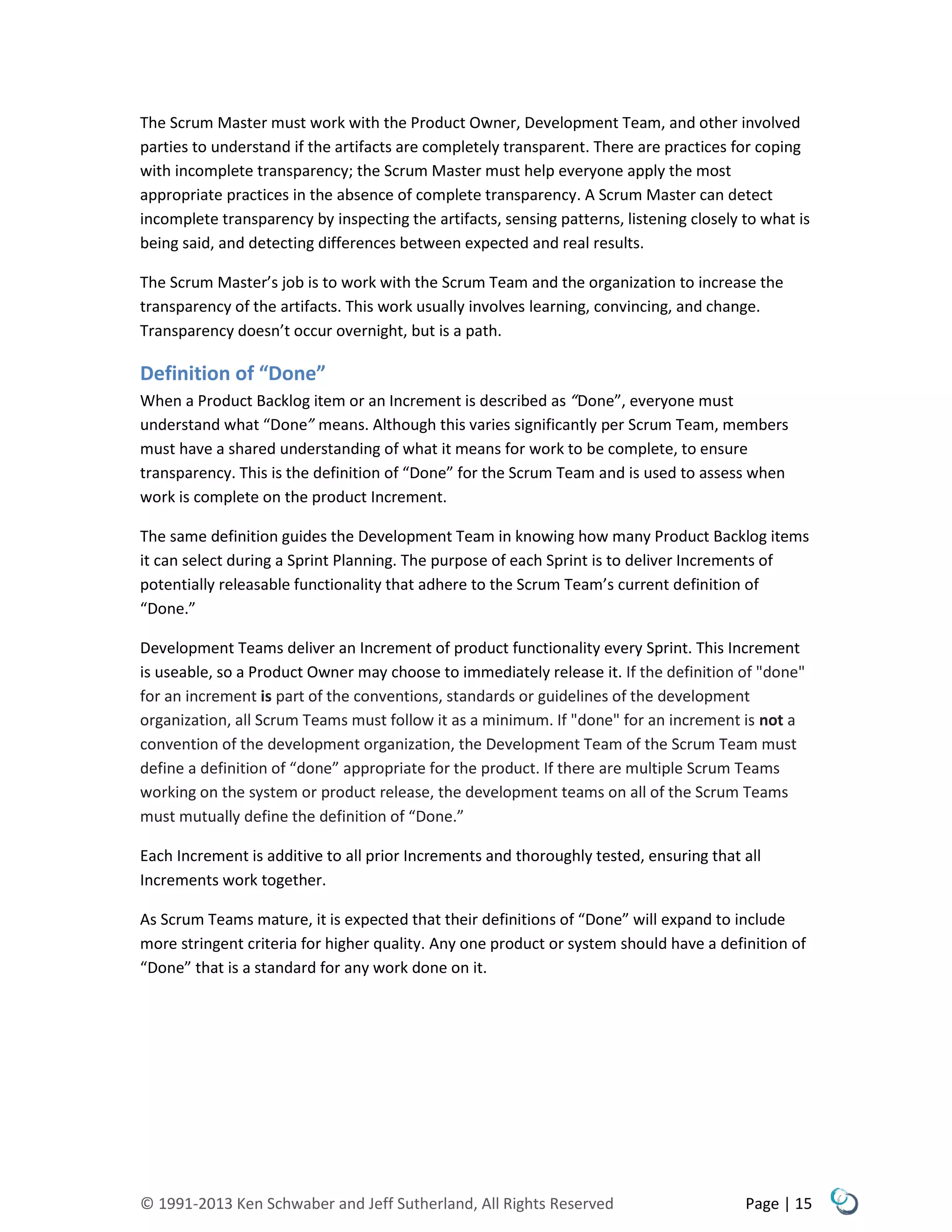 © 1991-2013 Ken Schwaber and Jeff Sutherland, All Rights Reserved Page | 15
The Scrum Master must work with the Product Owner, Development Team, and other involved
parties to understand if the artifacts are completely transparent. There are practices for coping
with incomplete transparency; the Scrum Master must help everyone apply the most
appropriate practices in the absence of complete transparency. A Scrum Master can detect
incomplete transparency by inspecting the artifacts, sensing patterns, listening closely to what is
being said, and detecting differences between expected and real results.
The Scrum Master’s job is to work with the Scrum Team and the organization to increase the
transparency of the artifacts. This work usually involves learning, convincing, and change.
Transparency doesn’t occur overnight, but is a path.
Definition of “Done”
When a Product Backlog item or an Increment is described as “Done”, everyone must
understand what “Done” means. Although this varies significantly per Scrum Team, members
must have a shared understanding of what it means for work to be complete, to ensure
transparency. This is the definition of “Done” for the Scrum Team and is used to assess when
work is complete on the product Increment.
The same definition guides the Development Team in knowing how many Product Backlog items
it can select during a Sprint Planning. The purpose of each Sprint is to deliver Increments of
potentially releasable functionality that adhere to the Scrum Team’s current definition of
“Done.”
Development Teams deliver an Increment of product functionality every Sprint. This Increment
is useable, so a Product Owner may choose to immediately release it. If the definition of "done"
for an increment is part of the conventions, standards or guidelines of the development
organization, all Scrum Teams must follow it as a minimum. If "done" for an increment is not a
convention of the development organization, the Development Team of the Scrum Team must
define a definition of “done” appropriate for the product. If there are multiple Scrum Teams
working on the system or product release, the development teams on all of the Scrum Teams
must mutually define the definition of “Done.”
Each Increment is additive to all prior Increments and thoroughly tested, ensuring that all
Increments work together.
As Scrum Teams mature, it is expected that their definitions of “Done” will expand to include
more stringent criteria for higher quality. Any one product or system should have a definition of
“Done” that is a standard for any work done on it.
 