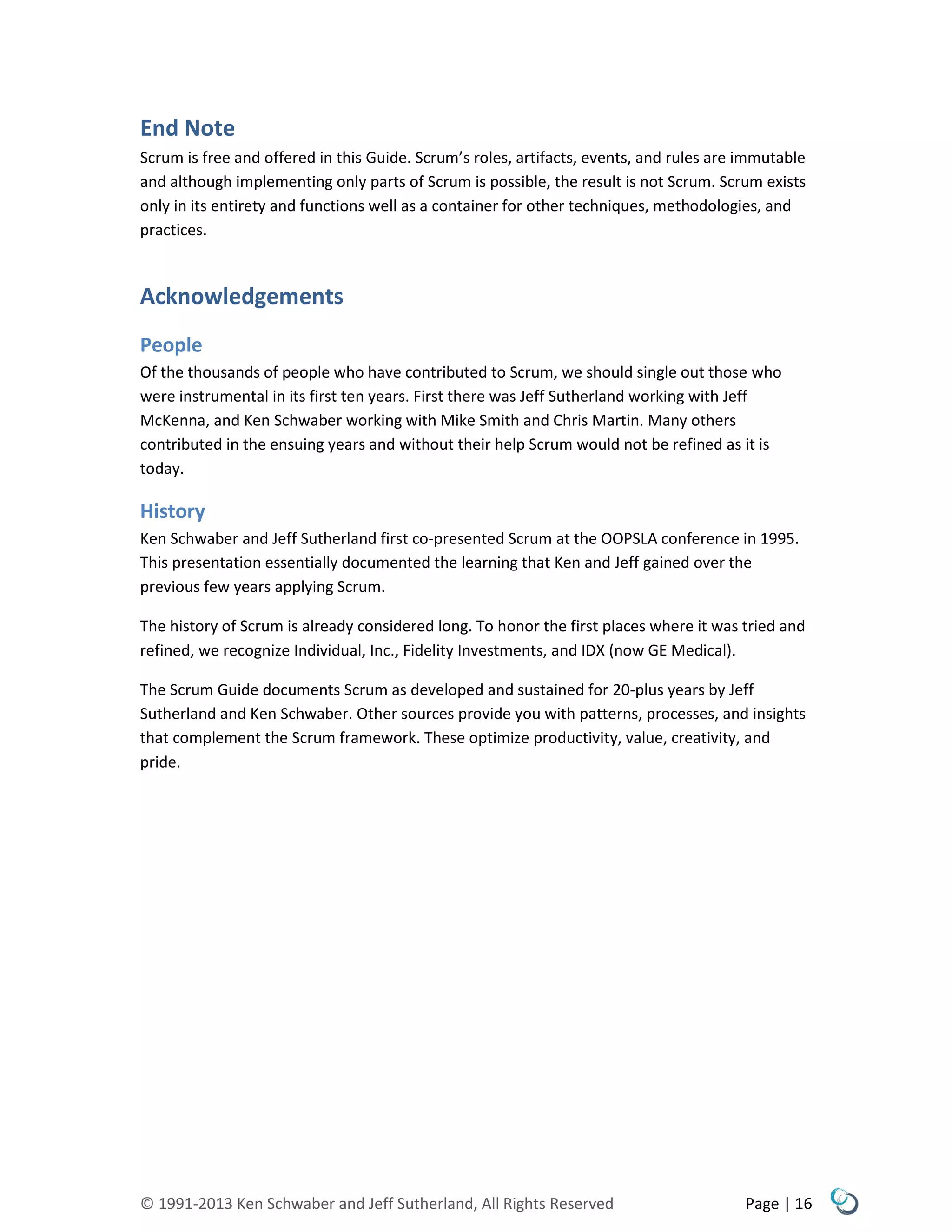 © 1991-2013 Ken Schwaber and Jeff Sutherland, All Rights Reserved Page | 16
End Note
Scrum is free and offered in this Guide. Scrum’s roles, artifacts, events, and rules are immutable
and although implementing only parts of Scrum is possible, the result is not Scrum. Scrum exists
only in its entirety and functions well as a container for other techniques, methodologies, and
practices.
Acknowledgements
People
Of the thousands of people who have contributed to Scrum, we should single out those who
were instrumental in its first ten years. First there was Jeff Sutherland working with Jeff
McKenna, and Ken Schwaber working with Mike Smith and Chris Martin. Many others
contributed in the ensuing years and without their help Scrum would not be refined as it is
today.
History
Ken Schwaber and Jeff Sutherland first co-presented Scrum at the OOPSLA conference in 1995.
This presentation essentially documented the learning that Ken and Jeff gained over the
previous few years applying Scrum.
The history of Scrum is already considered long. To honor the first places where it was tried and
refined, we recognize Individual, Inc., Fidelity Investments, and IDX (now GE Medical).
The Scrum Guide documents Scrum as developed and sustained for 20-plus years by Jeff
Sutherland and Ken Schwaber. Other sources provide you with patterns, processes, and insights
that complement the Scrum framework. These optimize productivity, value, creativity, and
pride.
 