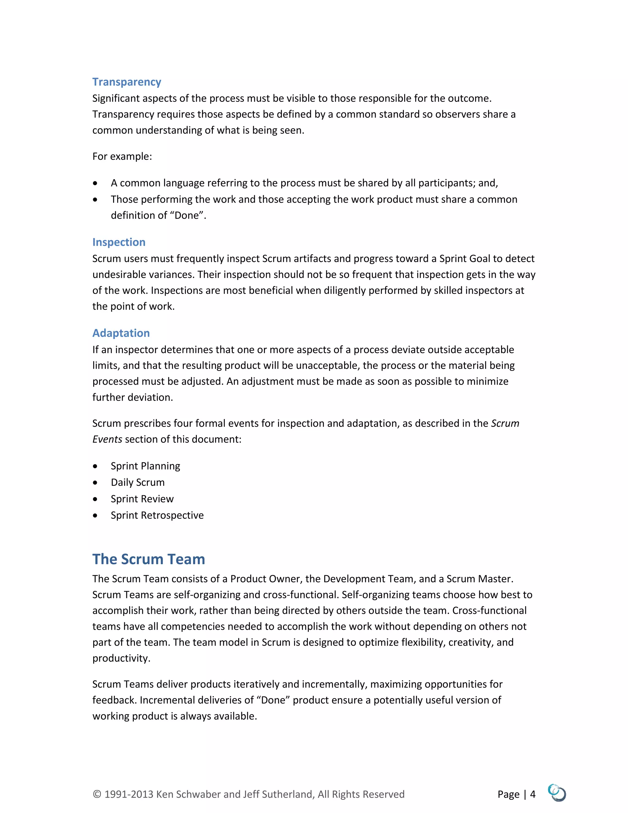 © 1991-2013 Ken Schwaber and Jeff Sutherland, All Rights Reserved Page | 4
Transparency
Significant aspects of the process must be visible to those responsible for the outcome.
Transparency requires those aspects be defined by a common standard so observers share a
common understanding of what is being seen.
For example:
 A common language referring to the process must be shared by all participants; and,
 Those performing the work and those accepting the work product must share a common
definition of “Done”.
Inspection
Scrum users must frequently inspect Scrum artifacts and progress toward a Sprint Goal to detect
undesirable variances. Their inspection should not be so frequent that inspection gets in the way
of the work. Inspections are most beneficial when diligently performed by skilled inspectors at
the point of work.
Adaptation
If an inspector determines that one or more aspects of a process deviate outside acceptable
limits, and that the resulting product will be unacceptable, the process or the material being
processed must be adjusted. An adjustment must be made as soon as possible to minimize
further deviation.
Scrum prescribes four formal events for inspection and adaptation, as described in the Scrum
Events section of this document:
 Sprint Planning
 Daily Scrum
 Sprint Review
 Sprint Retrospective
The Scrum Team
The Scrum Team consists of a Product Owner, the Development Team, and a Scrum Master.
Scrum Teams are self-organizing and cross-functional. Self-organizing teams choose how best to
accomplish their work, rather than being directed by others outside the team. Cross-functional
teams have all competencies needed to accomplish the work without depending on others not
part of the team. The team model in Scrum is designed to optimize flexibility, creativity, and
productivity.
Scrum Teams deliver products iteratively and incrementally, maximizing opportunities for
feedback. Incremental deliveries of “Done” product ensure a potentially useful version of
working product is always available.
 