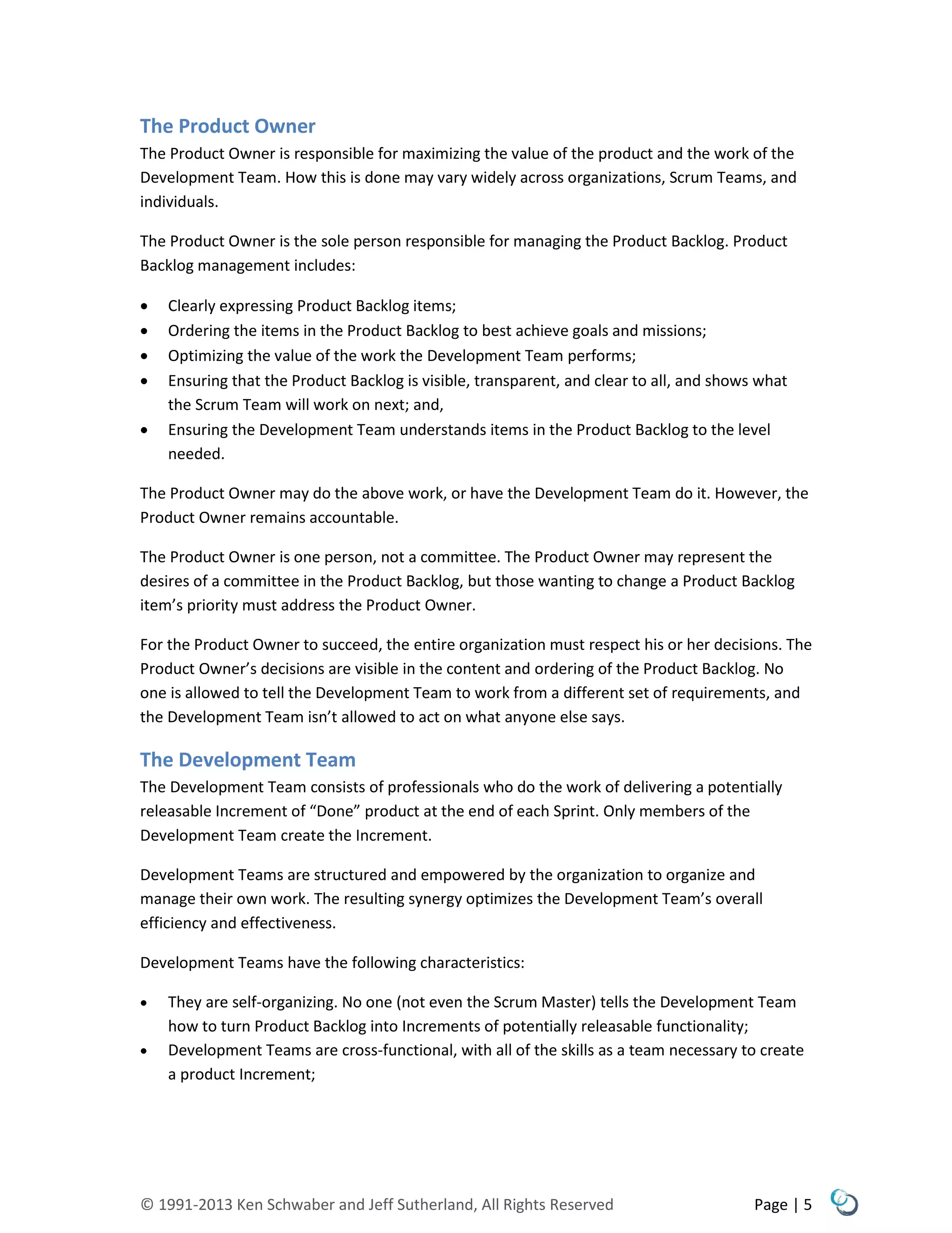 © 1991-2013 Ken Schwaber and Jeff Sutherland, All Rights Reserved Page | 5
The Product Owner
The Product Owner is responsible for maximizing the value of the product and the work of the
Development Team. How this is done may vary widely across organizations, Scrum Teams, and
individuals.
The Product Owner is the sole person responsible for managing the Product Backlog. Product
Backlog management includes:
 Clearly expressing Product Backlog items;
 Ordering the items in the Product Backlog to best achieve goals and missions;
 Optimizing the value of the work the Development Team performs;
 Ensuring that the Product Backlog is visible, transparent, and clear to all, and shows what
the Scrum Team will work on next; and,
 Ensuring the Development Team understands items in the Product Backlog to the level
needed.
The Product Owner may do the above work, or have the Development Team do it. However, the
Product Owner remains accountable.
The Product Owner is one person, not a committee. The Product Owner may represent the
desires of a committee in the Product Backlog, but those wanting to change a Product Backlog
item’s priority must address the Product Owner.
For the Product Owner to succeed, the entire organization must respect his or her decisions. The
Product Owner’s decisions are visible in the content and ordering of the Product Backlog. No
one is allowed to tell the Development Team to work from a different set of requirements, and
the Development Team isn’t allowed to act on what anyone else says.
The Development Team
The Development Team consists of professionals who do the work of delivering a potentially
releasable Increment of “Done” product at the end of each Sprint. Only members of the
Development Team create the Increment.
Development Teams are structured and empowered by the organization to organize and
manage their own work. The resulting synergy optimizes the Development Team’s overall
efficiency and effectiveness.
Development Teams have the following characteristics:
 They are self-organizing. No one (not even the Scrum Master) tells the Development Team
how to turn Product Backlog into Increments of potentially releasable functionality;
 Development Teams are cross-functional, with all of the skills as a team necessary to create
a product Increment;
 