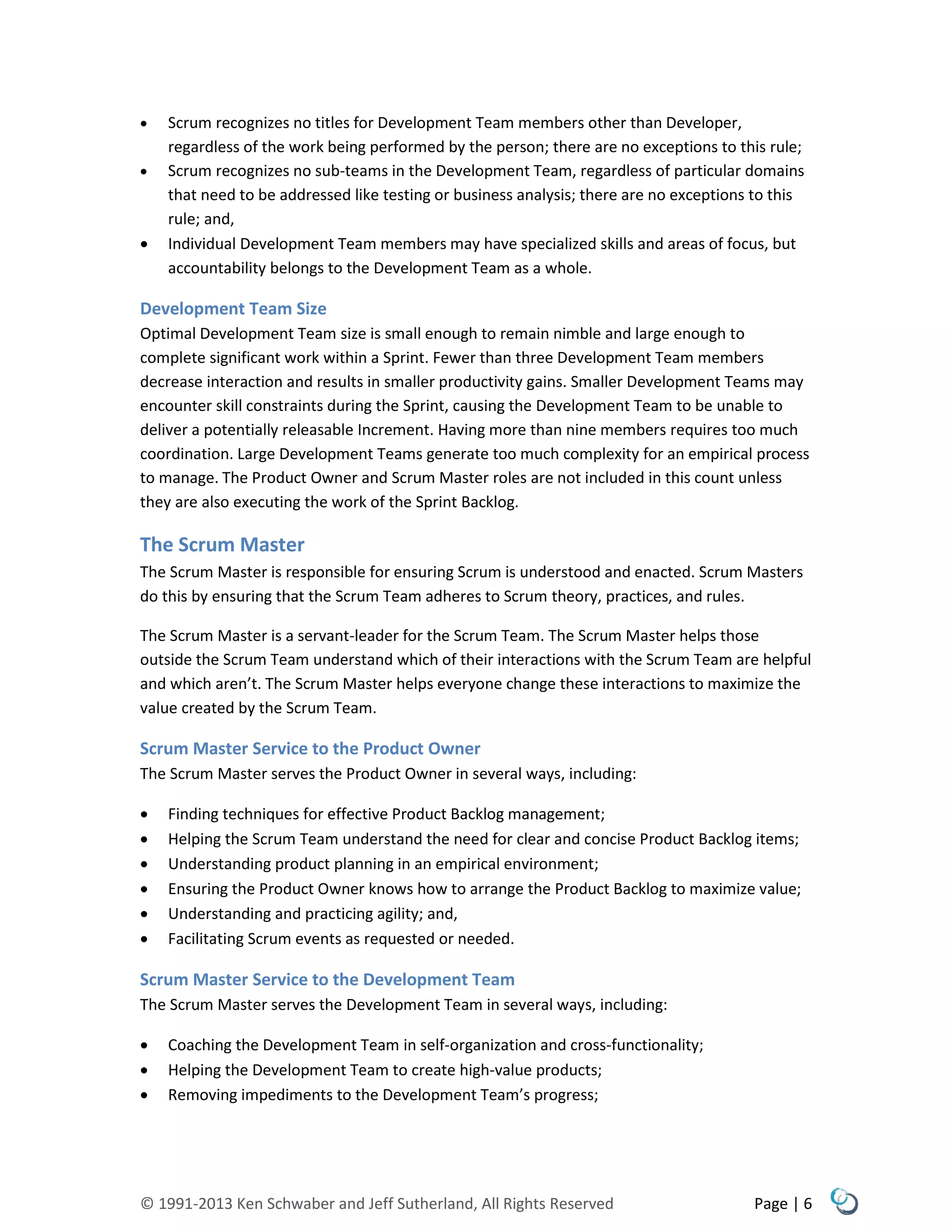 © 1991-2013 Ken Schwaber and Jeff Sutherland, All Rights Reserved Page | 6
 Scrum recognizes no titles for Development Team members other than Developer,
regardless of the work being performed by the person; there are no exceptions to this rule;
 Scrum recognizes no sub-teams in the Development Team, regardless of particular domains
that need to be addressed like testing or business analysis; there are no exceptions to this
rule; and,
 Individual Development Team members may have specialized skills and areas of focus, but
accountability belongs to the Development Team as a whole.
Development Team Size
Optimal Development Team size is small enough to remain nimble and large enough to
complete significant work within a Sprint. Fewer than three Development Team members
decrease interaction and results in smaller productivity gains. Smaller Development Teams may
encounter skill constraints during the Sprint, causing the Development Team to be unable to
deliver a potentially releasable Increment. Having more than nine members requires too much
coordination. Large Development Teams generate too much complexity for an empirical process
to manage. The Product Owner and Scrum Master roles are not included in this count unless
they are also executing the work of the Sprint Backlog.
The Scrum Master
The Scrum Master is responsible for ensuring Scrum is understood and enacted. Scrum Masters
do this by ensuring that the Scrum Team adheres to Scrum theory, practices, and rules.
The Scrum Master is a servant-leader for the Scrum Team. The Scrum Master helps those
outside the Scrum Team understand which of their interactions with the Scrum Team are helpful
and which aren’t. The Scrum Master helps everyone change these interactions to maximize the
value created by the Scrum Team.
Scrum Master Service to the Product Owner
The Scrum Master serves the Product Owner in several ways, including:
 Finding techniques for effective Product Backlog management;
 Helping the Scrum Team understand the need for clear and concise Product Backlog items;
 Understanding product planning in an empirical environment;
 Ensuring the Product Owner knows how to arrange the Product Backlog to maximize value;
 Understanding and practicing agility; and,
 Facilitating Scrum events as requested or needed.
Scrum Master Service to the Development Team
The Scrum Master serves the Development Team in several ways, including:
 Coaching the Development Team in self-organization and cross-functionality;
 Helping the Development Team to create high-value products;
 Removing impediments to the Development Team’s progress;
 