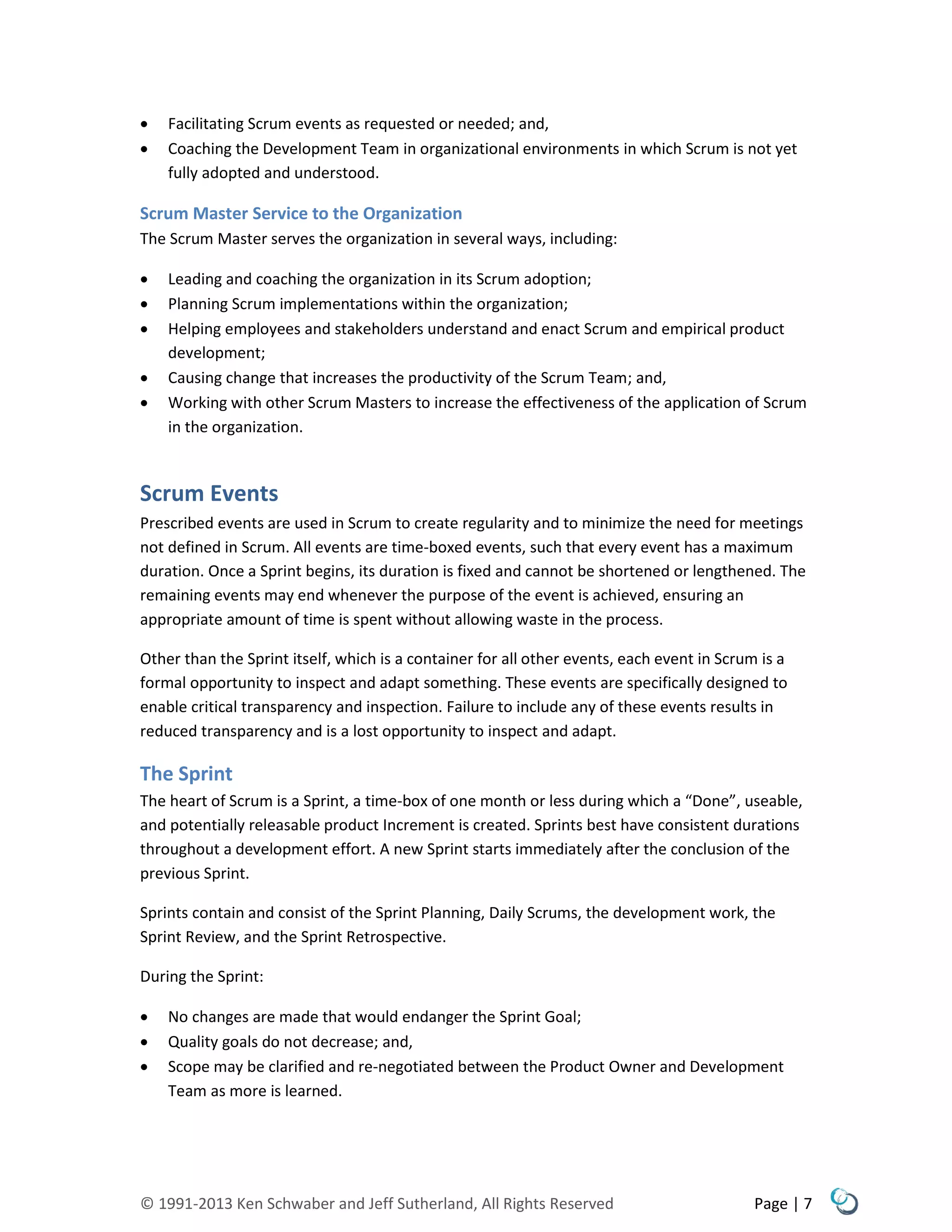 © 1991-2013 Ken Schwaber and Jeff Sutherland, All Rights Reserved Page | 7
 Facilitating Scrum events as requested or needed; and,
 Coaching the Development Team in organizational environments in which Scrum is not yet
fully adopted and understood.
Scrum Master Service to the Organization
The Scrum Master serves the organization in several ways, including:
 Leading and coaching the organization in its Scrum adoption;
 Planning Scrum implementations within the organization;
 Helping employees and stakeholders understand and enact Scrum and empirical product
development;
 Causing change that increases the productivity of the Scrum Team; and,
 Working with other Scrum Masters to increase the effectiveness of the application of Scrum
in the organization.
Scrum Events
Prescribed events are used in Scrum to create regularity and to minimize the need for meetings
not defined in Scrum. All events are time-boxed events, such that every event has a maximum
duration. Once a Sprint begins, its duration is fixed and cannot be shortened or lengthened. The
remaining events may end whenever the purpose of the event is achieved, ensuring an
appropriate amount of time is spent without allowing waste in the process.
Other than the Sprint itself, which is a container for all other events, each event in Scrum is a
formal opportunity to inspect and adapt something. These events are specifically designed to
enable critical transparency and inspection. Failure to include any of these events results in
reduced transparency and is a lost opportunity to inspect and adapt.
The Sprint
The heart of Scrum is a Sprint, a time-box of one month or less during which a “Done”, useable,
and potentially releasable product Increment is created. Sprints best have consistent durations
throughout a development effort. A new Sprint starts immediately after the conclusion of the
previous Sprint.
Sprints contain and consist of the Sprint Planning, Daily Scrums, the development work, the
Sprint Review, and the Sprint Retrospective.
During the Sprint:
 No changes are made that would endanger the Sprint Goal;
 Quality goals do not decrease; and,
 Scope may be clarified and re-negotiated between the Product Owner and Development
Team as more is learned.
 