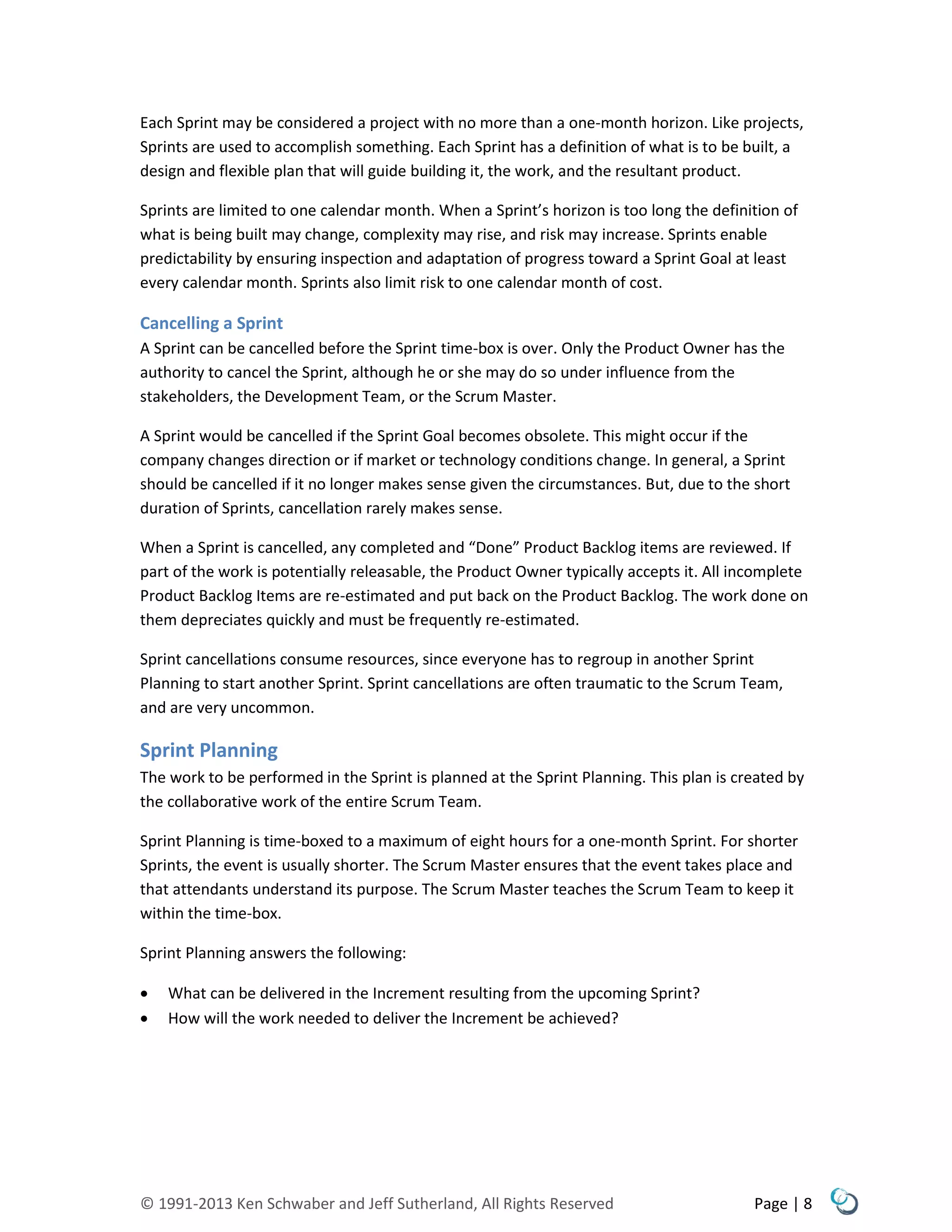 © 1991-2013 Ken Schwaber and Jeff Sutherland, All Rights Reserved Page | 8
Each Sprint may be considered a project with no more than a one-month horizon. Like projects,
Sprints are used to accomplish something. Each Sprint has a definition of what is to be built, a
design and flexible plan that will guide building it, the work, and the resultant product.
Sprints are limited to one calendar month. When a Sprint’s horizon is too long the definition of
what is being built may change, complexity may rise, and risk may increase. Sprints enable
predictability by ensuring inspection and adaptation of progress toward a Sprint Goal at least
every calendar month. Sprints also limit risk to one calendar month of cost.
Cancelling a Sprint
A Sprint can be cancelled before the Sprint time-box is over. Only the Product Owner has the
authority to cancel the Sprint, although he or she may do so under influence from the
stakeholders, the Development Team, or the Scrum Master.
A Sprint would be cancelled if the Sprint Goal becomes obsolete. This might occur if the
company changes direction or if market or technology conditions change. In general, a Sprint
should be cancelled if it no longer makes sense given the circumstances. But, due to the short
duration of Sprints, cancellation rarely makes sense.
When a Sprint is cancelled, any completed and “Done” Product Backlog items are reviewed. If
part of the work is potentially releasable, the Product Owner typically accepts it. All incomplete
Product Backlog Items are re-estimated and put back on the Product Backlog. The work done on
them depreciates quickly and must be frequently re-estimated.
Sprint cancellations consume resources, since everyone has to regroup in another Sprint
Planning to start another Sprint. Sprint cancellations are often traumatic to the Scrum Team,
and are very uncommon.
Sprint Planning
The work to be performed in the Sprint is planned at the Sprint Planning. This plan is created by
the collaborative work of the entire Scrum Team.
Sprint Planning is time-boxed to a maximum of eight hours for a one-month Sprint. For shorter
Sprints, the event is usually shorter. The Scrum Master ensures that the event takes place and
that attendants understand its purpose. The Scrum Master teaches the Scrum Team to keep it
within the time-box.
Sprint Planning answers the following:
 What can be delivered in the Increment resulting from the upcoming Sprint?
 How will the work needed to deliver the Increment be achieved?
 