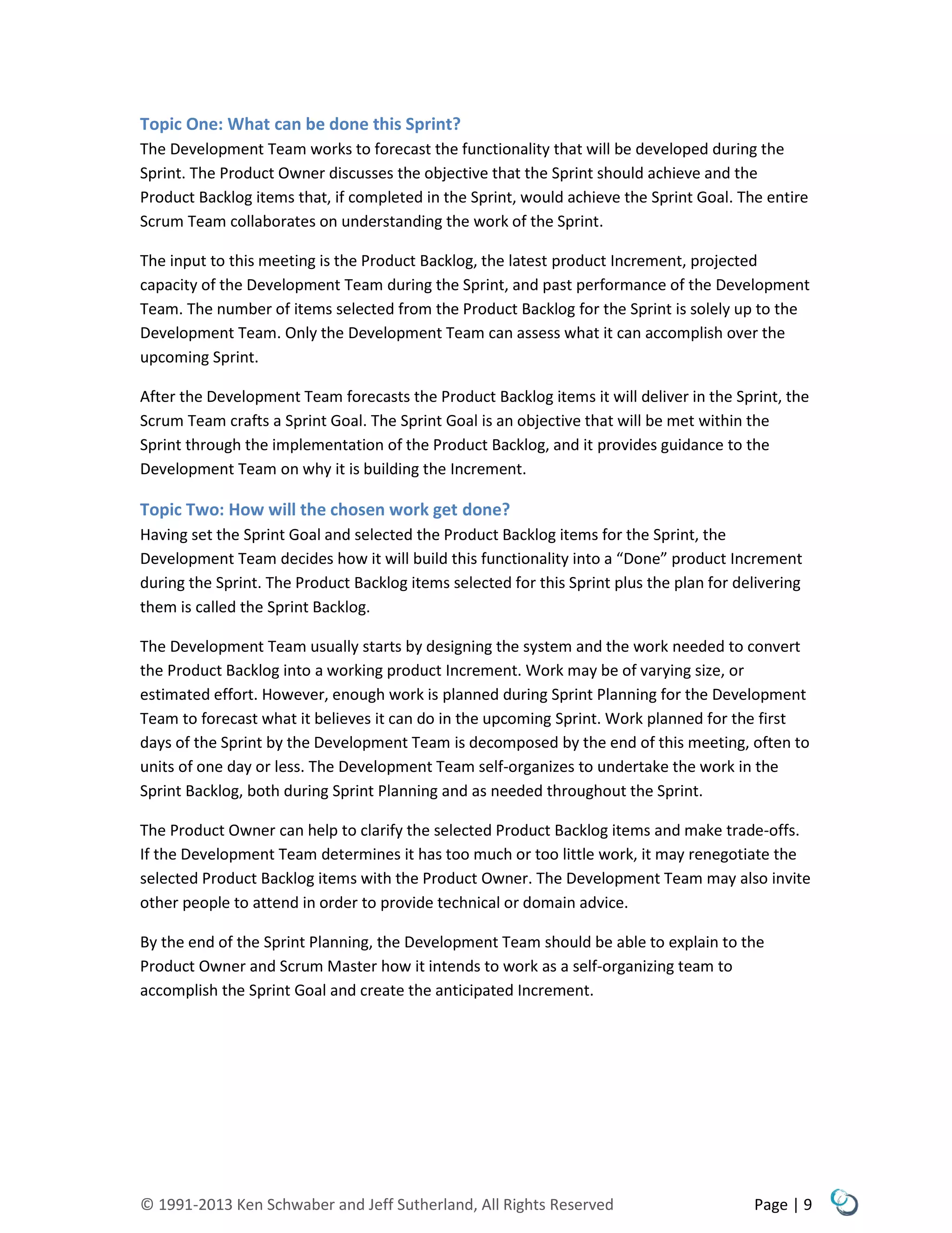 © 1991-2013 Ken Schwaber and Jeff Sutherland, All Rights Reserved Page | 9
Topic One: What can be done this Sprint?
The Development Team works to forecast the functionality that will be developed during the
Sprint. The Product Owner discusses the objective that the Sprint should achieve and the
Product Backlog items that, if completed in the Sprint, would achieve the Sprint Goal. The entire
Scrum Team collaborates on understanding the work of the Sprint.
The input to this meeting is the Product Backlog, the latest product Increment, projected
capacity of the Development Team during the Sprint, and past performance of the Development
Team. The number of items selected from the Product Backlog for the Sprint is solely up to the
Development Team. Only the Development Team can assess what it can accomplish over the
upcoming Sprint.
After the Development Team forecasts the Product Backlog items it will deliver in the Sprint, the
Scrum Team crafts a Sprint Goal. The Sprint Goal is an objective that will be met within the
Sprint through the implementation of the Product Backlog, and it provides guidance to the
Development Team on why it is building the Increment.
Topic Two: How will the chosen work get done?
Having set the Sprint Goal and selected the Product Backlog items for the Sprint, the
Development Team decides how it will build this functionality into a “Done” product Increment
during the Sprint. The Product Backlog items selected for this Sprint plus the plan for delivering
them is called the Sprint Backlog.
The Development Team usually starts by designing the system and the work needed to convert
the Product Backlog into a working product Increment. Work may be of varying size, or
estimated effort. However, enough work is planned during Sprint Planning for the Development
Team to forecast what it believes it can do in the upcoming Sprint. Work planned for the first
days of the Sprint by the Development Team is decomposed by the end of this meeting, often to
units of one day or less. The Development Team self-organizes to undertake the work in the
Sprint Backlog, both during Sprint Planning and as needed throughout the Sprint.
The Product Owner can help to clarify the selected Product Backlog items and make trade-offs.
If the Development Team determines it has too much or too little work, it may renegotiate the
selected Product Backlog items with the Product Owner. The Development Team may also invite
other people to attend in order to provide technical or domain advice.
By the end of the Sprint Planning, the Development Team should be able to explain to the
Product Owner and Scrum Master how it intends to work as a self-organizing team to
accomplish the Sprint Goal and create the anticipated Increment.
 