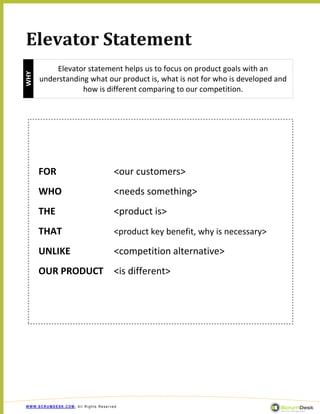 Elevator Statement
          Elevator statement helps us to focus on product goals with an
WHY




      understanding what our product is, what is not for who is developed and
                  how is different comparing to our competition.




      FOR                            <our customers>
      WHO                            <needs something>
      THE                            <product is>
      THAT                           <product key benefit, why is necessary>

      UNLIKE                         <competition alternative>
      OUR PRODUCT                    <is different>




WWW.SCRUMDESK.COM, All Rights Reserved
 