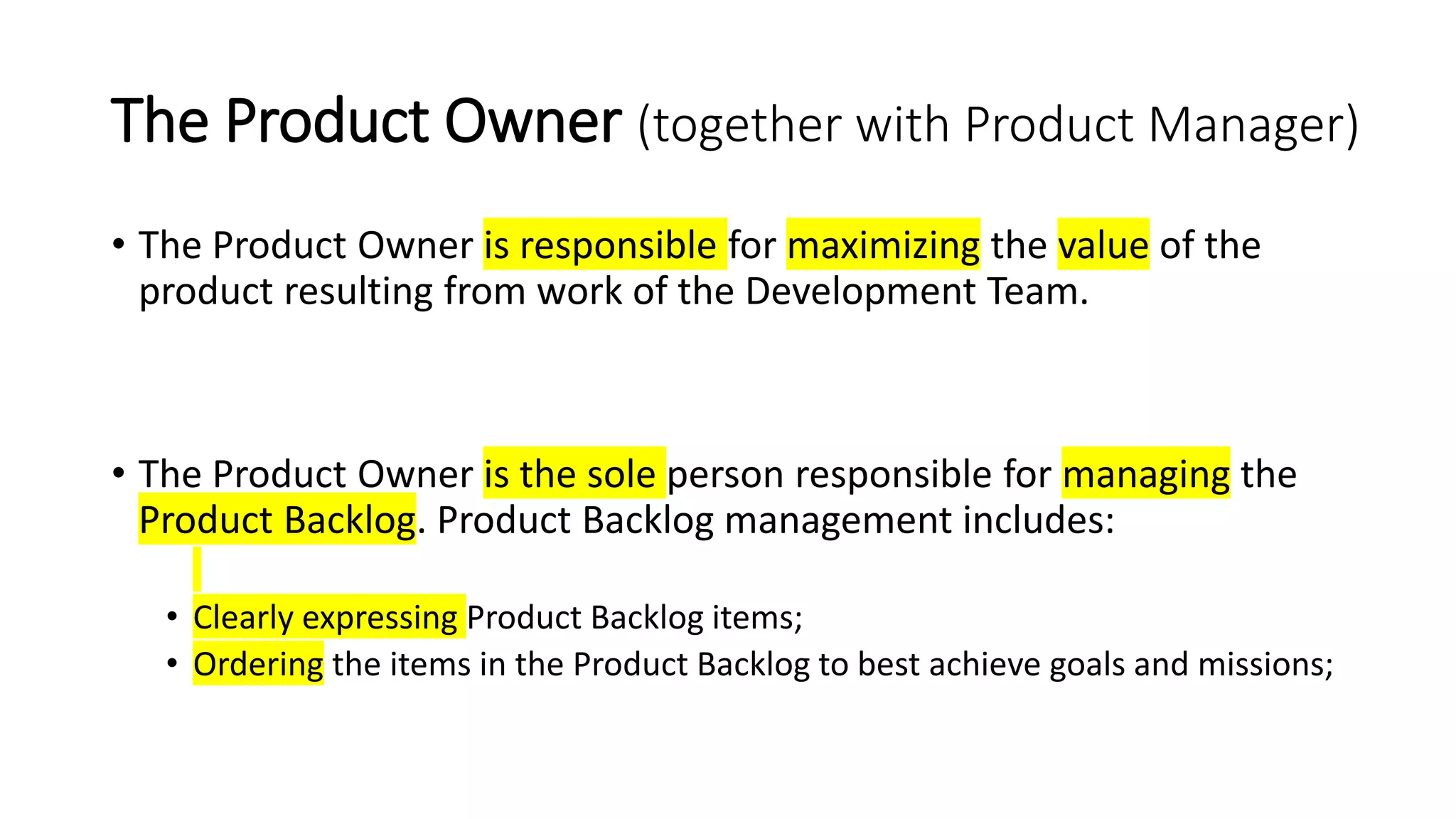 The Product Owner (together with Product Manager)
• The Product Owner is responsible for maximizing the value of the
product resulting from work of the Development Team.
• The Product Owner is the sole person responsible for managing the
Product Backlog. Product Backlog management includes:
• Clearly expressing Product Backlog items;
• Ordering the items in the Product Backlog to best achieve goals and missions;
 