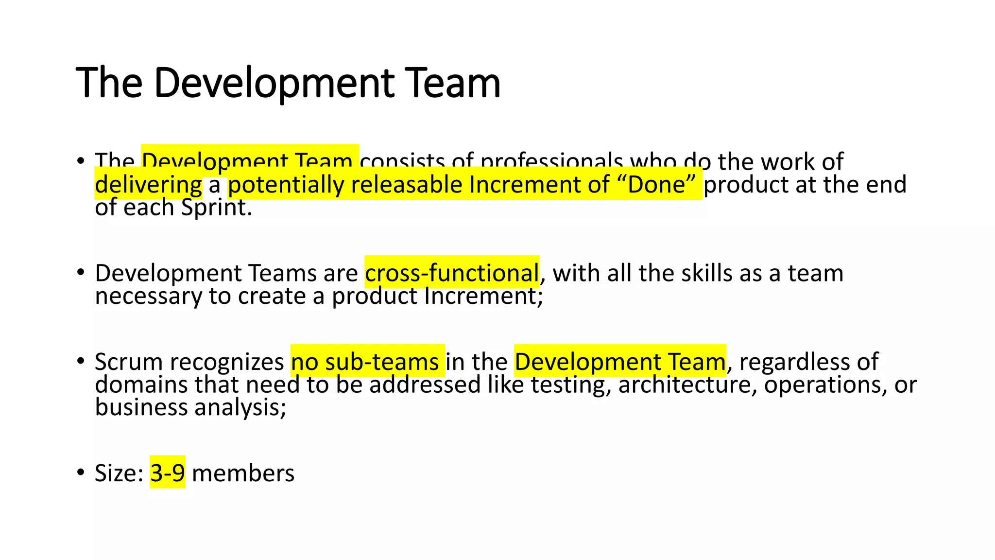 The Development Team
• The Development Team consists of professionals who do the work of
delivering a potentially releasable Increment of “Done” product at the end
of each Sprint.
• Development Teams are cross-functional, with all the skills as a team
necessary to create a product Increment;
• Scrum recognizes no sub-teams in the Development Team, regardless of
domains that need to be addressed like testing, architecture, operations, or
business analysis;
• Size: 3-9 members
 