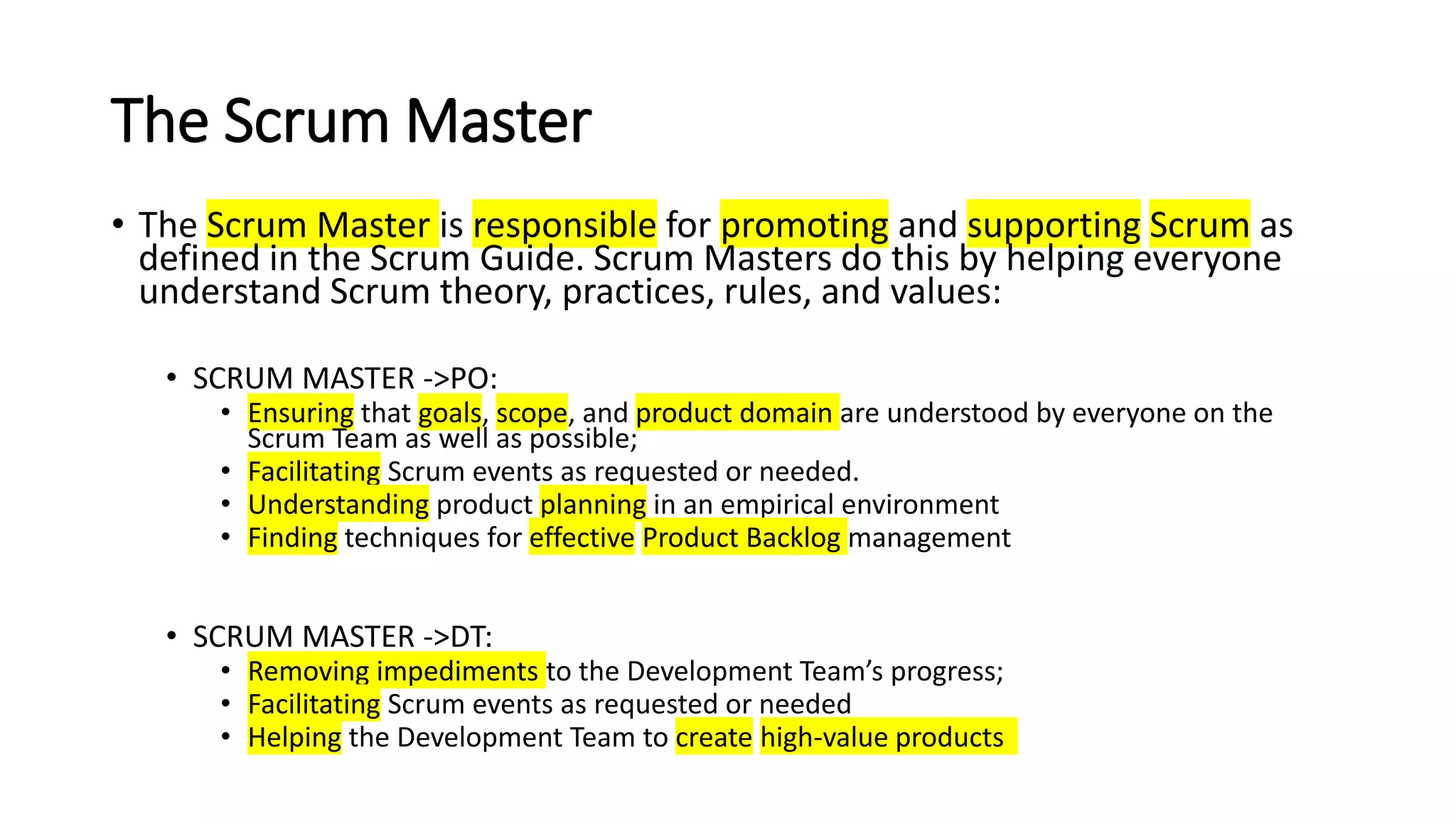 The Scrum Master
• The Scrum Master is responsible for promoting and supporting Scrum as
defined in the Scrum Guide. Scrum Masters do this by helping everyone
understand Scrum theory, practices, rules, and values:
• SCRUM MASTER ->PO:
• Ensuring that goals, scope, and product domain are understood by everyone on the
Scrum Team as well as possible;
• Facilitating Scrum events as requested or needed.
• Understanding product planning in an empirical environment
• Finding techniques for effective Product Backlog management
• SCRUM MASTER ->DT:
• Removing impediments to the Development Team’s progress;
• Facilitating Scrum events as requested or needed
• Helping the Development Team to create high-value products
 