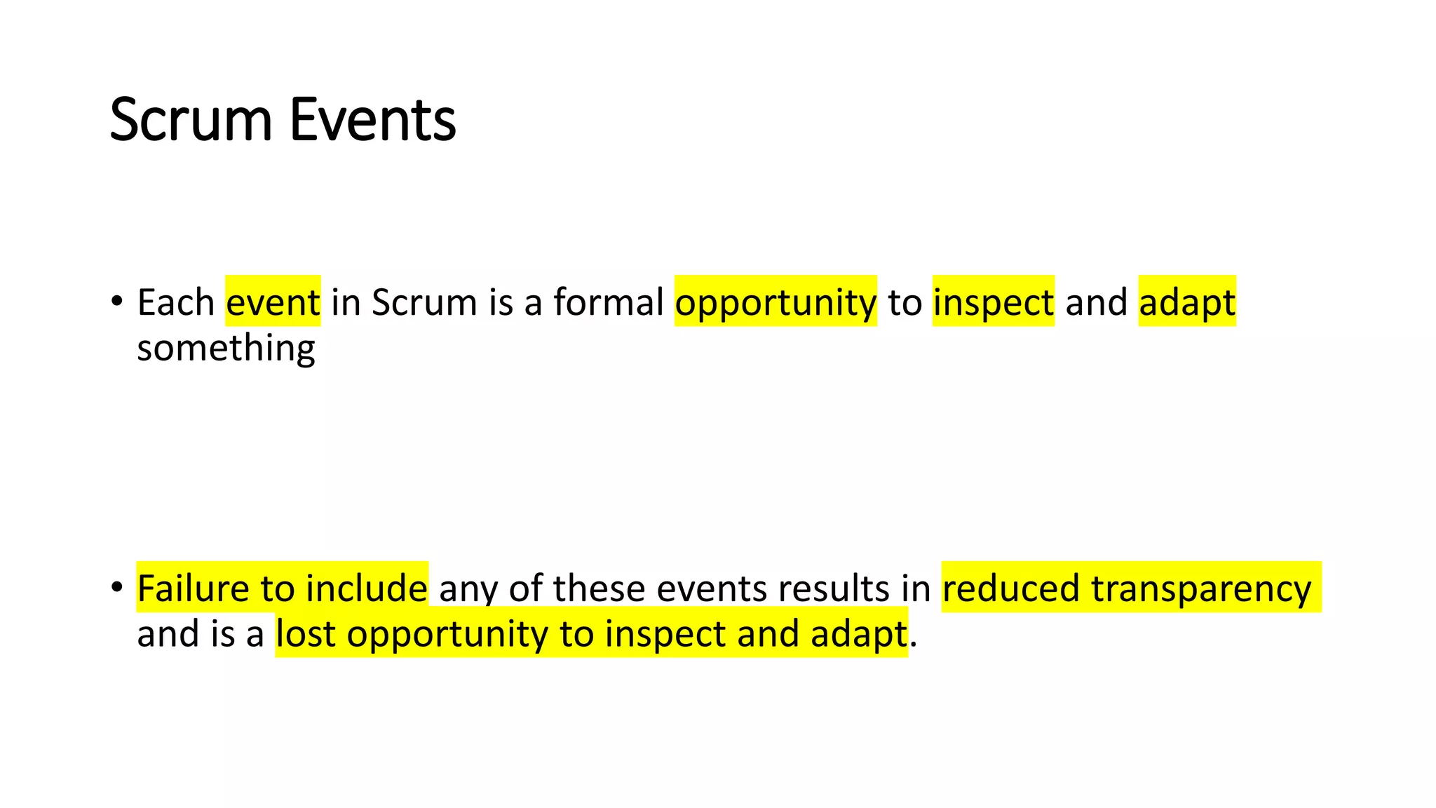 Scrum Events
• Each event in Scrum is a formal opportunity to inspect and adapt
something
• Failure to include any of these events results in reduced transparency
and is a lost opportunity to inspect and adapt.
 
