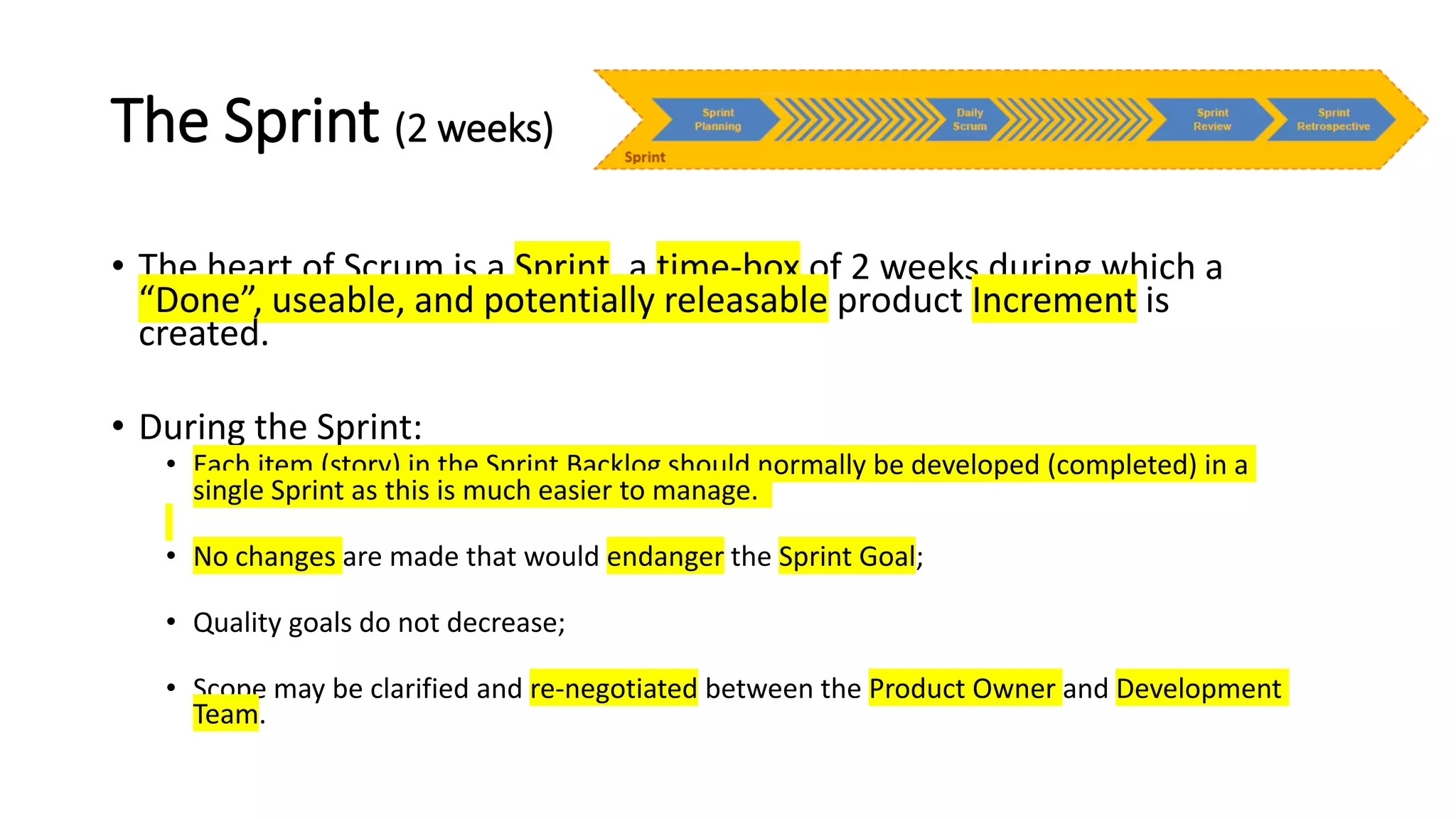 The Sprint (2 weeks)
• The heart of Scrum is a Sprint, a time-box of 2 weeks during which a
“Done”, useable, and potentially releasable product Increment is
created.
• During the Sprint:
• Each item (story) in the Sprint Backlog should normally be developed (completed) in a
single Sprint as this is much easier to manage.
• No changes are made that would endanger the Sprint Goal;
• Quality goals do not decrease;
• Scope may be clarified and re-negotiated between the Product Owner and Development
Team.
 