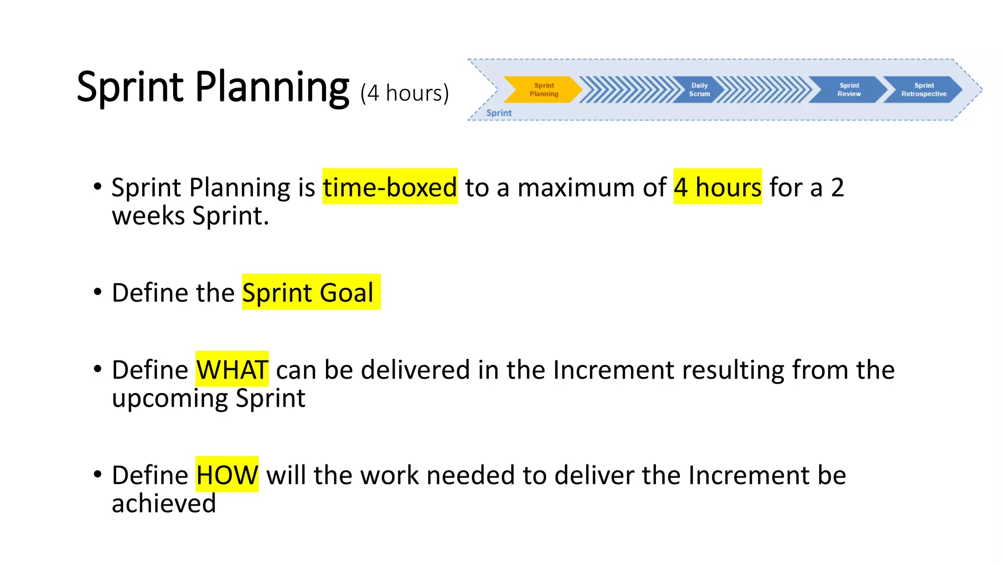 Sprint Planning (4 hours)
• Sprint Planning is time-boxed to a maximum of 4 hours for a 2
weeks Sprint.
• Define the Sprint Goal
• Define WHAT can be delivered in the Increment resulting from the
upcoming Sprint
• Define HOW will the work needed to deliver the Increment be
achieved
 