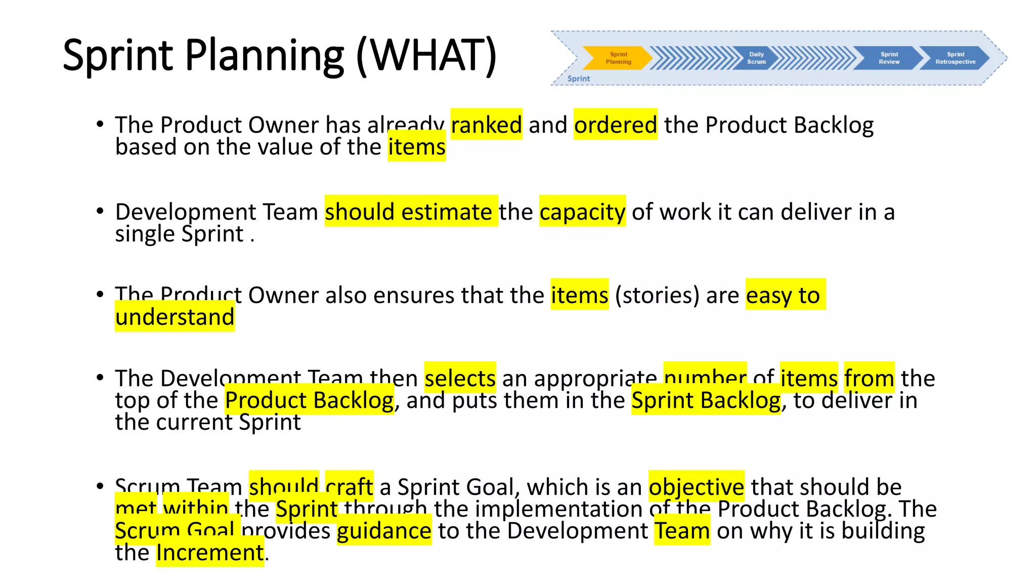 Sprint Planning (WHAT)
• The Product Owner has already ranked and ordered the Product Backlog
based on the value of the items
• Development Team should estimate the capacity of work it can deliver in a
single Sprint .
• The Product Owner also ensures that the items (stories) are easy to
understand
• The Development Team then selects an appropriate number of items from the
top of the Product Backlog, and puts them in the Sprint Backlog, to deliver in
the current Sprint
• Scrum Team should craft a Sprint Goal, which is an objective that should be
met within the Sprint through the implementation of the Product Backlog. The
Scrum Goal provides guidance to the Development Team on why it is building
the Increment.
 