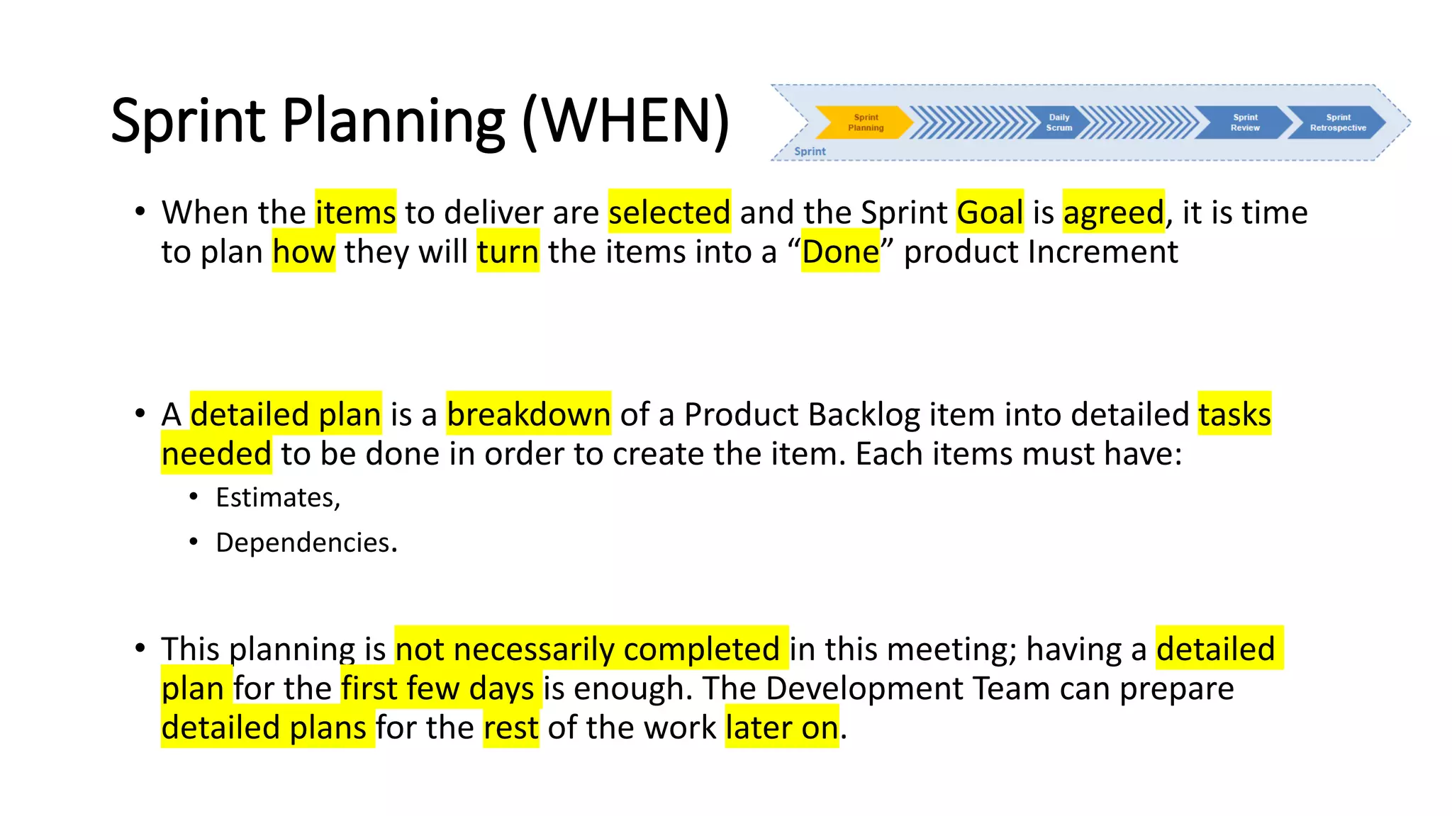 Sprint Planning (WHEN)
• When the items to deliver are selected and the Sprint Goal is agreed, it is time
to plan how they will turn the items into a “Done” product Increment
• A detailed plan is a breakdown of a Product Backlog item into detailed tasks
needed to be done in order to create the item. Each items must have:
• Estimates,
• Dependencies.
• This planning is not necessarily completed in this meeting; having a detailed
plan for the first few days is enough. The Development Team can prepare
detailed plans for the rest of the work later on.
 