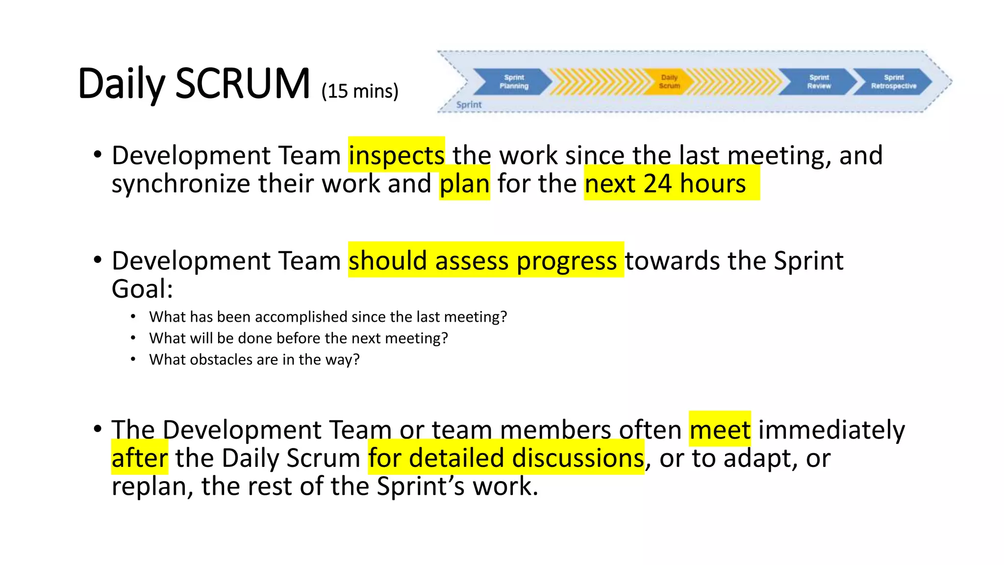 Daily SCRUM (15 mins)
• Development Team inspects the work since the last meeting, and
synchronize their work and plan for the next 24 hours
• Development Team should assess progress towards the Sprint
Goal:
• What has been accomplished since the last meeting?
• What will be done before the next meeting?
• What obstacles are in the way?
• The Development Team or team members often meet immediately
after the Daily Scrum for detailed discussions, or to adapt, or
replan, the rest of the Sprint’s work.
 