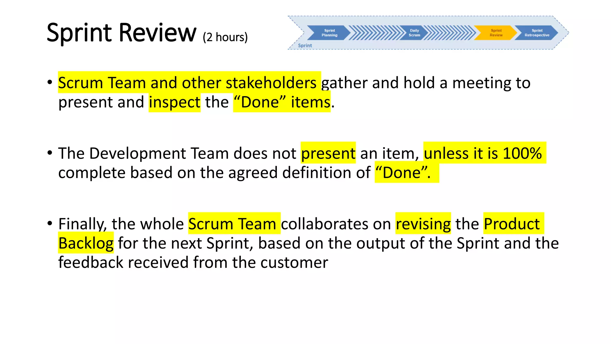 Sprint Review (2 hours)
• Scrum Team and other stakeholders gather and hold a meeting to
present and inspect the “Done” items.
• The Development Team does not present an item, unless it is 100%
complete based on the agreed definition of “Done”.
• Finally, the whole Scrum Team collaborates on revising the Product
Backlog for the next Sprint, based on the output of the Sprint and the
feedback received from the customer
 