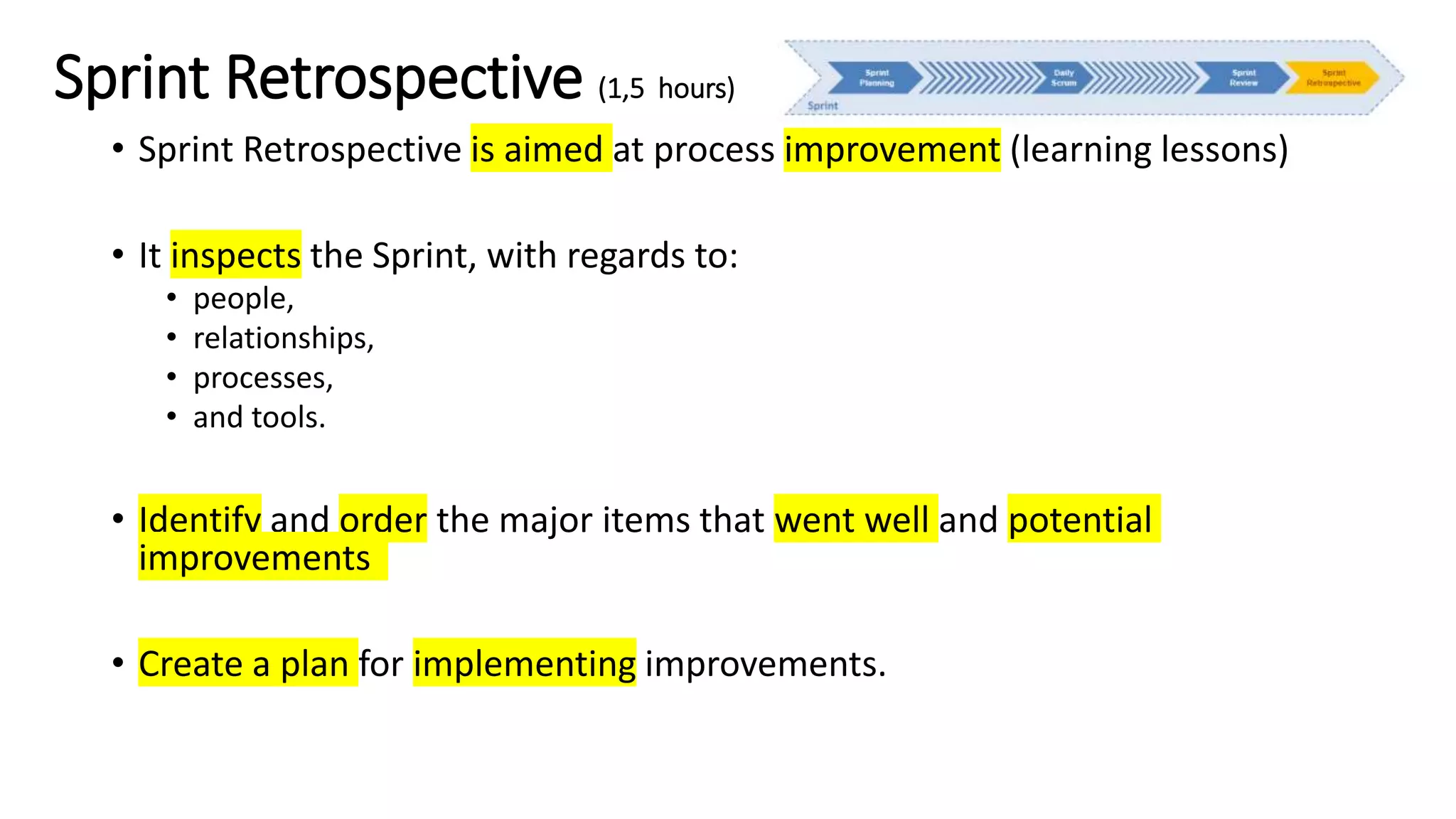 Sprint Retrospective (1,5 hours)
• Sprint Retrospective is aimed at process improvement (learning lessons)
• It inspects the Sprint, with regards to:
• people,
• relationships,
• processes,
• and tools.
• Identify and order the major items that went well and potential
improvements
• Create a plan for implementing improvements.
 