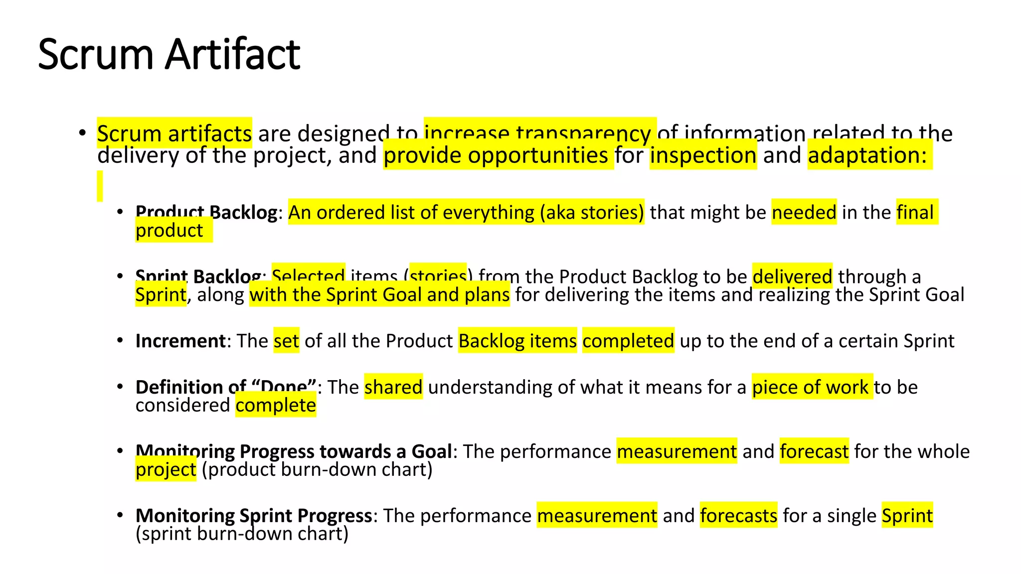 Scrum Artifact
• Scrum artifacts are designed to increase transparency of information related to the
delivery of the project, and provide opportunities for inspection and adaptation:
• Product Backlog: An ordered list of everything (aka stories) that might be needed in the final
product
• Sprint Backlog: Selected items (stories) from the Product Backlog to be delivered through a
Sprint, along with the Sprint Goal and plans for delivering the items and realizing the Sprint Goal
• Increment: The set of all the Product Backlog items completed up to the end of a certain Sprint
• Definition of “Done”: The shared understanding of what it means for a piece of work to be
considered complete
• Monitoring Progress towards a Goal: The performance measurement and forecast for the whole
project (product burn-down chart)
• Monitoring Sprint Progress: The performance measurement and forecasts for a single Sprint
(sprint burn-down chart)
 