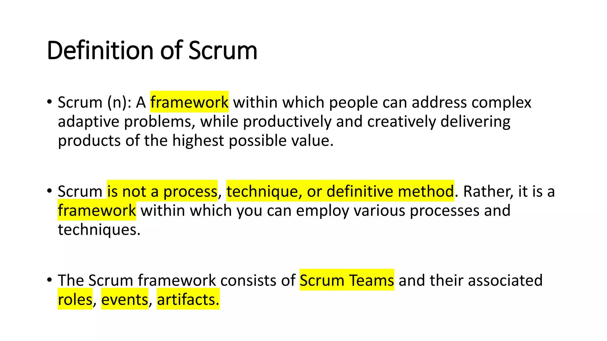 Definition of Scrum
• Scrum (n): A framework within which people can address complex
adaptive problems, while productively and creatively delivering
products of the highest possible value.
• Scrum is not a process, technique, or definitive method. Rather, it is a
framework within which you can employ various processes and
techniques.
• The Scrum framework consists of Scrum Teams and their associated
roles, events, artifacts.
 