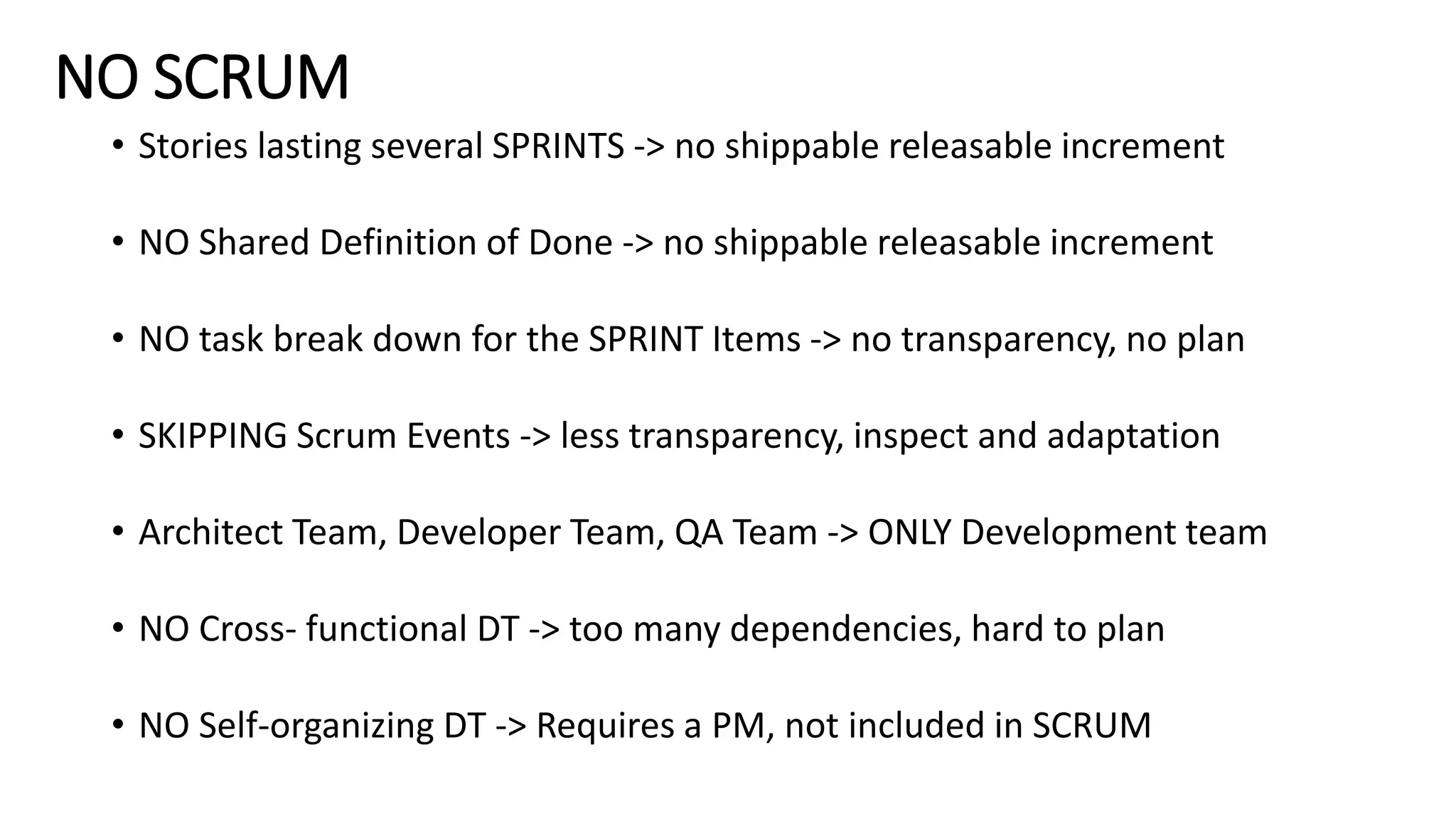 NO SCRUM
• Stories lasting several SPRINTS -> no shippable releasable increment
• NO Shared Definition of Done -> no shippable releasable increment
• NO task break down for the SPRINT Items -> no transparency, no plan
• SKIPPING Scrum Events -> less transparency, inspect and adaptation
• Architect Team, Developer Team, QA Team -> ONLY Development team
• NO Cross- functional DT -> too many dependencies, hard to plan
• NO Self-organizing DT -> Requires a PM, not included in SCRUM
 