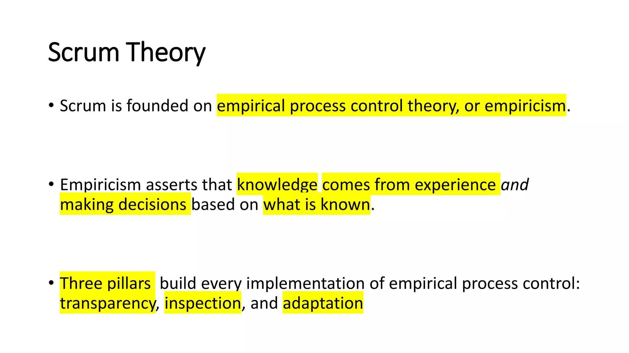 Scrum Theory
• Scrum is founded on empirical process control theory, or empiricism.
• Empiricism asserts that knowledge comes from experience and
making decisions based on what is known.
• Three pillars build every implementation of empirical process control:
transparency, inspection, and adaptation
 