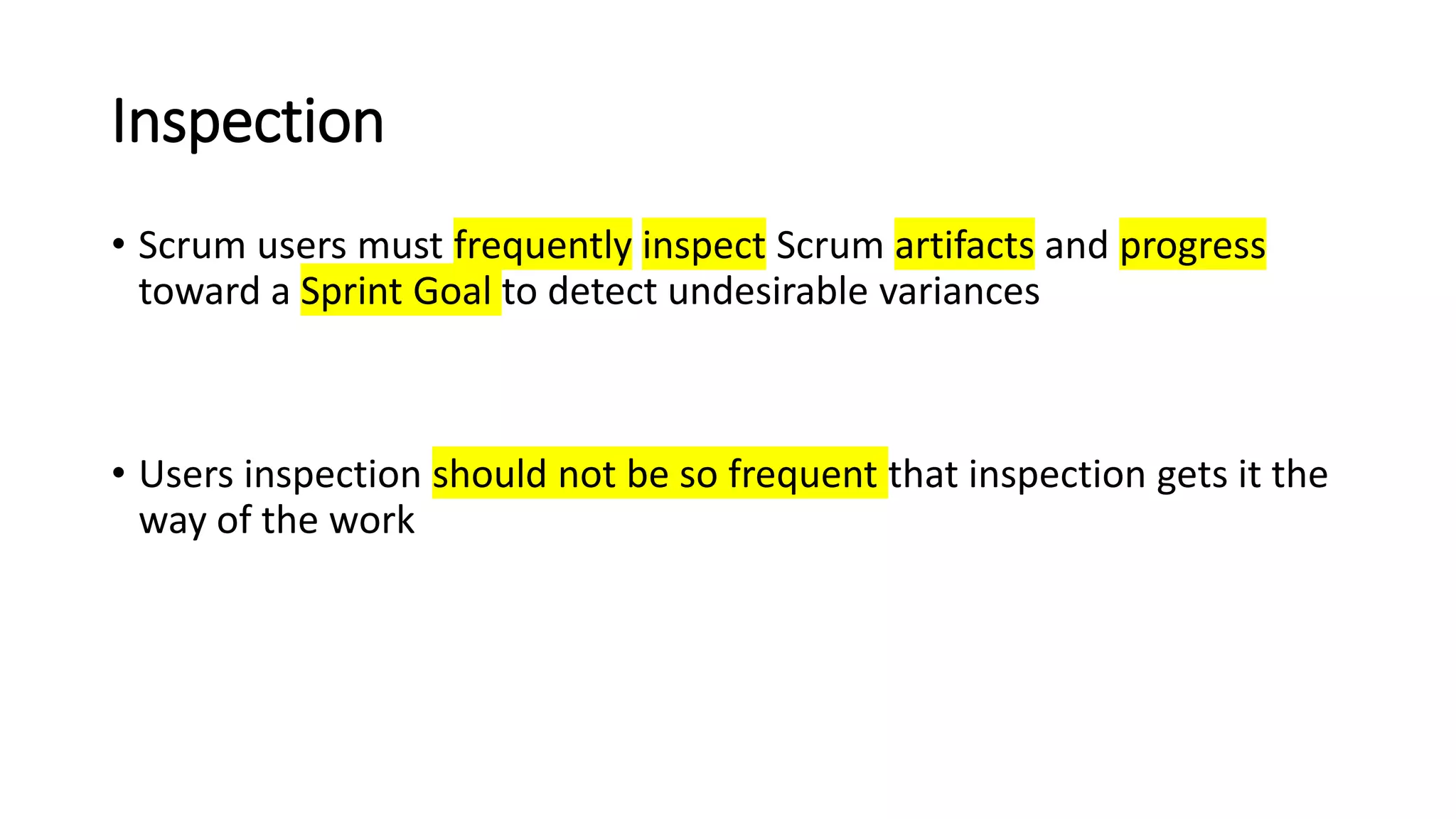 Inspection
• Scrum users must frequently inspect Scrum artifacts and progress
toward a Sprint Goal to detect undesirable variances
• Users inspection should not be so frequent that inspection gets it the
way of the work
 