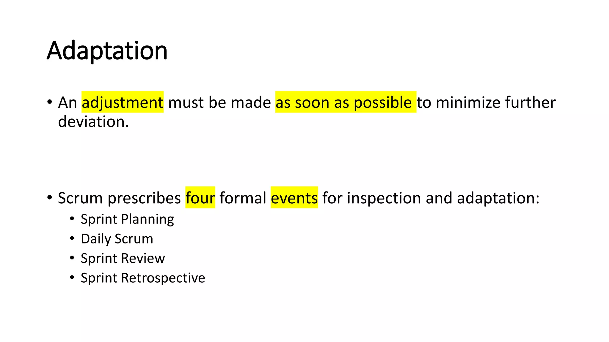 Adaptation
• An adjustment must be made as soon as possible to minimize further
deviation.
• Scrum prescribes four formal events for inspection and adaptation:
• Sprint Planning
• Daily Scrum
• Sprint Review
• Sprint Retrospective
 