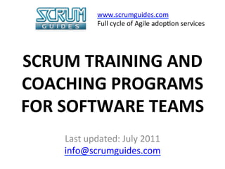 www.scrumguides.com	
  
                 Full	
  cycle	
  of	
  Agile	
  adop>on	
  services	
  

            	
  
SCRUM	
  TRAINING	
  AND	
  
COACHING	
  PROGRAMS	
  
FOR	
  SOFTWARE	
  TEAMS	
  
                       	
  
      Last	
  updated:	
  July	
  2011	
  
      info@scrumguides.com	
  
                    	
  
 