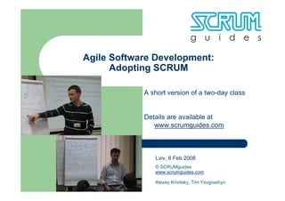 Agile Software Development:
      Adopting SCRUM

            A short version of a two-day class


            Details are available at
               www.scrumguides.com



               Lviv, 8 Feb 2008
               © SCRUMguides
               www.scrumguides.com

               Alexey Krivitsky, Tim Yevgrashyn
 