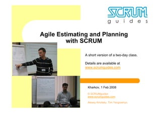 Agile Estimating and Planning
         with SCRUM

              A short version of a two-day class.

              Details are available at
              www.scrumguides.com




               Kharkov, 1 Feb 2008

               © SCRUMguides
               www.scrumguides.com

               Alexey Krivitsky, Tim Yevgrashyn
 