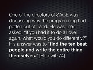 One of the directors of SAGE was
discussing why the programming had
gotten out of hand. He was then
asked, “If you had it to do all over
again, what would you do differently?”
His answer was to “ﬁnd the ten best
people and write the entire thing
themselves.” [Horowitz74]
 