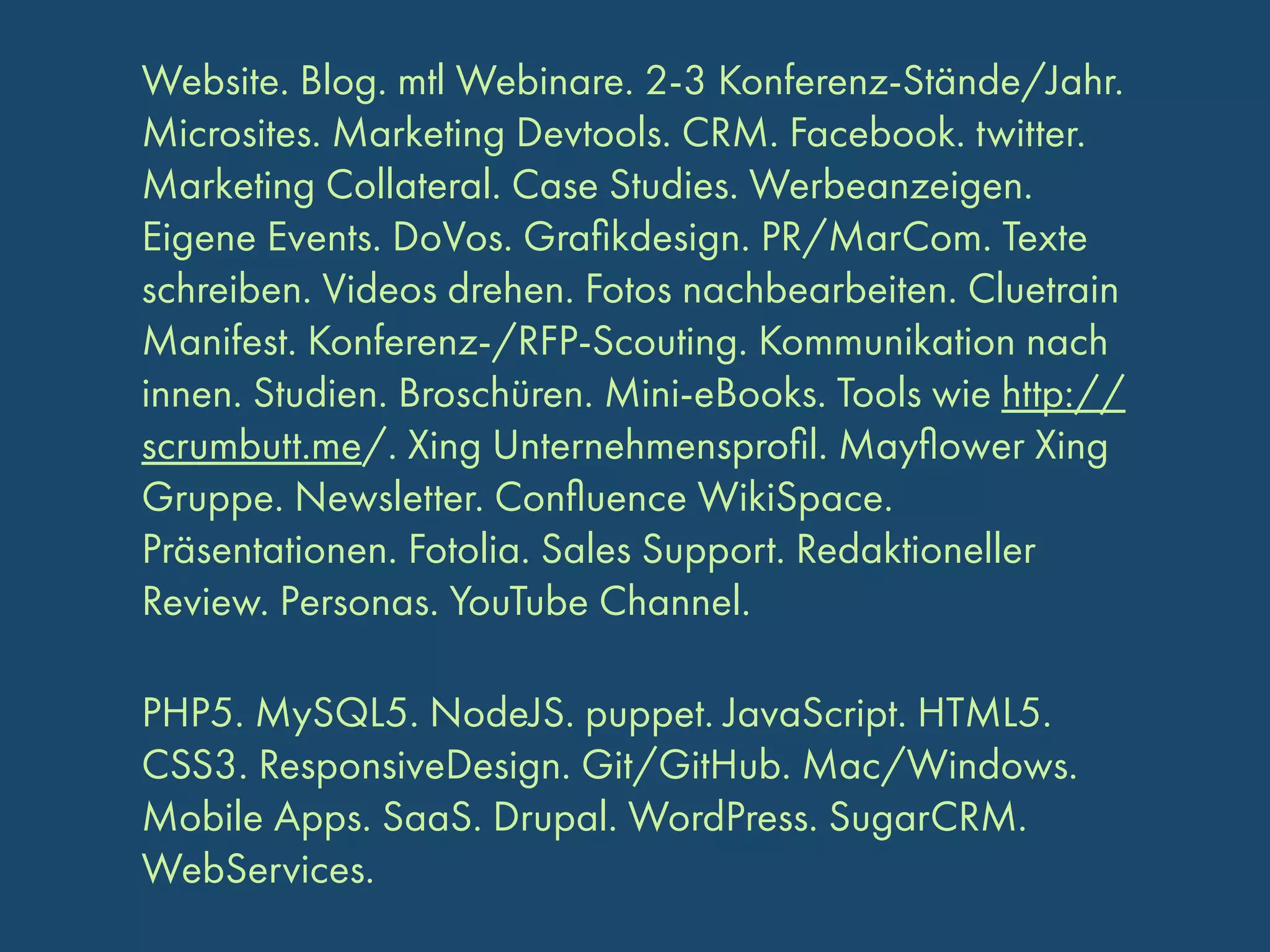 Website. Blog. mtl Webinare. 2-3 Konferenz-Stände/Jahr.
Microsites. Marketing Devtools. CRM. Facebook. twitter.
Marketing Collateral. Case Studies. Werbeanzeigen.
Eigene Events. DoVos. Graﬁkdesign. PR/MarCom. Texte
schreiben. Videos drehen. Fotos nachbearbeiten. Cluetrain
Manifest. Konferenz-/RFP-Scouting. Kommunikation nach
innen. Studien. Broschüren. Mini-eBooks. Tools wie http://
scrumbutt.me/. Xing Unternehmensproﬁl. Mayﬂower Xing
Gruppe. Newsletter. Conﬂuence WikiSpace.
Präsentationen. Fotolia. Sales Support. Redaktioneller
Review. Personas. YouTube Channel.
PHP5. MySQL5. NodeJS. puppet. JavaScript. HTML5.
CSS3. ResponsiveDesign. Git/GitHub. Mac/Windows.
Mobile Apps. SaaS. Drupal. WordPress. SugarCRM.
WebServices.

 