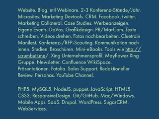 Website. Blog. mtl Webinare. 2-3 Konferenz-Stände/Jahr.
Microsites. Marketing Devtools. CRM. Facebook. twitter.
Marketing Collateral. Case Studies. Werbeanzeigen.
Eigene Events. DoVos. Graﬁkdesign. PR/MarCom. Texte
schreiben. Videos drehen. Fotos nachbearbeiten. Cluetrain
Manifest. Konferenz-/RFP-Scouting. Kommunikation nach
innen. Studien. Broschüren. Mini-eBooks. Tools wie http://
scrumbutt.me/. Xing Unternehmensproﬁl. Mayﬂower Xing
Gruppe. Newsletter. Conﬂuence WikiSpace.
Präsentationen. Fotolia. Sales Support. Redaktioneller
Review. Personas. YouTube Channel.
PHP5. MySQL5. NodeJS. puppet. JavaScript. HTML5.
CSS3. ResponsiveDesign. Git/GitHub. Mac/Windows.
Mobile Apps. SaaS. Drupal. WordPress. SugarCRM.
WebServices.

 