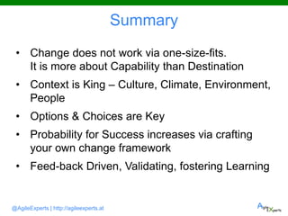 @AgileExperts | http://agileexperts.at
Summary
• Change does not work via one-size-fits.
It is more about Capability than Destination
• Context is King – Culture, Climate, Environment,
People
• Options & Choices are Key
• Probability for Success increases via crafting
your own change framework
• Feed-back Driven, Validating, fostering Learning
 