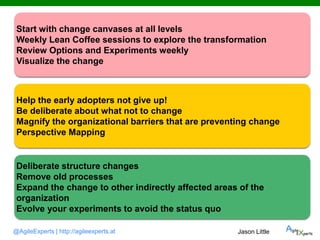 @AgileExperts | http://agileexperts.at
Start with change canvases at all levels
Weekly Lean Coffee sessions to explore the transformation
Review Options and Experiments weekly
Visualize the change
Help the early adopters not give up!
Be deliberate about what not to change
Magnify the organizational barriers that are preventing change
Perspective Mapping
Deliberate structure changes
Remove old processes
Expand the change to other indirectly affected areas of the
organization
Evolve your experiments to avoid the status quo
Jason Little
 