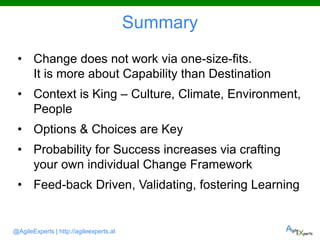 @AgileExperts | http://agileexperts.at
Summary
• Change does not work via one-size-fits.
It is more about Capability than Destination
• Context is King – Culture, Climate, Environment,
People
• Options & Choices are Key
• Probability for Success increases via crafting
your own individual Change Framework
• Feed-back Driven, Validating, fostering Learning
 